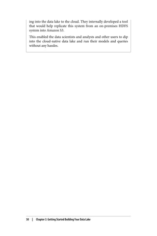 ing into the data lake to the cloud. They internally developed a tool
that would help replicate this system from an on-premises HDFS
system into Amazon S3.
This enabled the data scientists and analysts and other users to dip
into the cloud-native data lake and run their models and queries
without any hassles.
50 | Chapter 3: Getting Started Building Your Data Lake
 