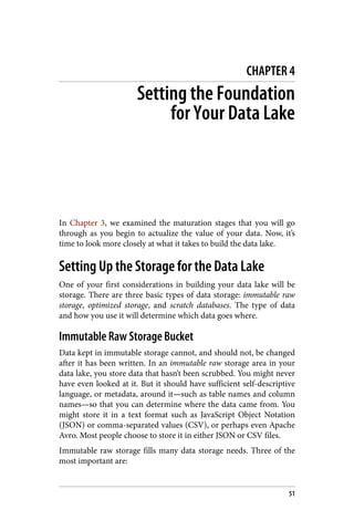 CHAPTER 4
Setting the Foundation
for Your Data Lake
In Chapter 3, we examined the maturation stages that you will go
through as you begin to actualize the value of your data. Now, it’s
time to look more closely at what it takes to build the data lake.
Setting Up the Storage for the Data Lake
One of your first considerations in building your data lake will be
storage. There are three basic types of data storage: immutable raw
storage, optimized storage, and scratch databases. The type of data
and how you use it will determine which data goes where.
Immutable Raw Storage Bucket
Data kept in immutable storage cannot, and should not, be changed
after it has been written. In an immutable raw storage area in your
data lake, you store data that hasn’t been scrubbed. You might never
have even looked at it. But it should have sufficient self-descriptive
language, or metadata, around it—such as table names and column
names—so that you can determine where the data came from. You
might store it in a text format such as JavaScript Object Notation
(JSON) or comma-separated values (CSV), or perhaps even Apache
Avro. Most people choose to store it in either JSON or CSV files.
Immutable raw storage fills many data storage needs. Three of the
most important are:
51
 
