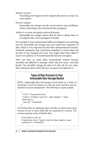 Disaster recovery
If anything ever happens to the original data stores, you have an
exact replica.
Forensic analysis
Immutable raw storage records can be used to trace problems,
such as when bugs were introduced into a program.
Ability to re-create and update optimized formats
Immutable raw storage ensures that the data is always there in
its original state, to be used again if needed.
For example, if your transactional tables are dumped every morning
into the immutable raw storage area, you would have snapshots of
data, which is very important for the three aforementioned reasons.
Financial companies may need these snapshots to review data and
see how it has changed over time. You might need these tables if
you’re ever audited, or if transformed files become corrupted.
After you have an audit table, transactional systems become
unwieldy and difficult to manage—that’s why you want a raw data
bucket. You shouldn’t change the data in it; after all, it’s raw, static,
slow, and pretty damn dirty. But you can query and optimize it.
Types of Data Formats in Your
Immutable Raw Storage Bucket
JSON, a lightweight data-interchange format based on a subset of
JavaScript, is easy for humans to read and write, and also easy for
machines to parse and generate. The following is a quick sample:
{
"title":"Programming Hive"
"authors":[“Edward Capriolo","Dean Wampler","Jason
Rutherglen"],
"isbn-10":"1449319335"
}
CSV format files are delimited plain-text files in which each record
consists of one or more fields that are separated by commas. The
commas separate values of tabular data:
title,authors,isbn-10
"Programming Hive","Edward Capriolo,Dean Wampler,Jason
Rutherglen","1449319335"
52 | Chapter 4: Setting the Foundation for Your Data Lake
 