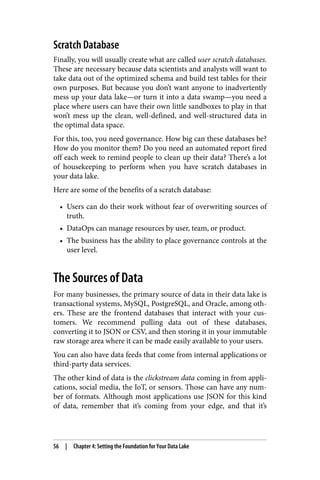 Scratch Database
Finally, you will usually create what are called user scratch databases.
These are necessary because data scientists and analysts will want to
take data out of the optimized schema and build test tables for their
own purposes. But because you don’t want anyone to inadvertently
mess up your data lake—or turn it into a data swamp—you need a
place where users can have their own little sandboxes to play in that
won’t mess up the clean, well-defined, and well-structured data in
the optimal data space.
For this, too, you need governance. How big can these databases be?
How do you monitor them? Do you need an automated report fired
off each week to remind people to clean up their data? There’s a lot
of housekeeping to perform when you have scratch databases in
your data lake.
Here are some of the benefits of a scratch database:
• Users can do their work without fear of overwriting sources of
truth.
• DataOps can manage resources by user, team, or product.
• The business has the ability to place governance controls at the
user level.
The Sources of Data
For many businesses, the primary source of data in their data lake is
transactional systems, MySQL, PostgreSQL, and Oracle, among oth‐
ers. These are the frontend databases that interact with your cus‐
tomers. We recommend pulling data out of these databases,
converting it to JSON or CSV, and then storing it in your immutable
raw storage area where it can be made easily available to your users.
You can also have data feeds that come from internal applications or
third-party data services.
The other kind of data is the clickstream data coming in from appli‐
cations, social media, the IoT, or sensors. Those can have any num‐
ber of formats. Although most applications use JSON for this kind
of data, remember that it’s coming from your edge, and that it’s
56 | Chapter 4: Setting the Foundation for Your Data Lake
 