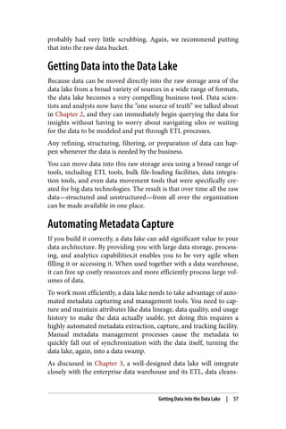 probably had very little scrubbing. Again, we recommend putting
that into the raw data bucket.
Getting Data into the Data Lake
Because data can be moved directly into the raw storage area of the
data lake from a broad variety of sources in a wide range of formats,
the data lake becomes a very compelling business tool. Data scien‐
tists and analysts now have the “one source of truth” we talked about
in Chapter 2, and they can immediately begin querying the data for
insights without having to worry about navigating silos or waiting
for the data to be modeled and put through ETL processes.
Any refining, structuring, filtering, or preparation of data can hap‐
pen whenever the data is needed by the business.
You can move data into this raw storage area using a broad range of
tools, including ETL tools, bulk file-loading facilities, data integra‐
tion tools, and even data movement tools that were specifically cre‐
ated for big data technologies. The result is that over time all the raw
data—structured and unstructured—from all over the organization
can be made available in one place.
Automating Metadata Capture
If you build it correctly, a data lake can add significant value to your
data architecture. By providing you with large data storage, process‐
ing, and analytics capabilities,it enables you to be very agile when
filling it or accessing it. When used together with a data warehouse,
it can free up costly resources and more efficiently process large vol‐
umes of data.
To work most efficiently, a data lake needs to take advantage of auto‐
mated metadata capturing and management tools. You need to cap‐
ture and maintain attributes like data lineage, data quality, and usage
history to make the data actually usable, yet doing this requires a
highly automated metadata extraction, capture, and tracking facility.
Manual metadata management processes cause the metadata to
quickly fall out of synchronization with the data itself, turning the
data lake, again, into a data swamp.
As discussed in Chapter 3, a well-designed data lake will integrate
closely with the enterprise data warehouse and its ETL, data cleans‐
Getting Data into the Data Lake | 57
 