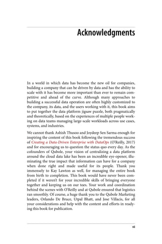 Acknowledgments
In a world in which data has become the new oil for companies,
building a company that can be driven by data and has the ability to
scale with it has become more important than ever to remain com‐
petitive and ahead of the curve. Although many approaches to
building a successful data operation are often highly customized to
the company, its data, and the users working with it, this book aims
to put together the data platform jigsaw puzzle, both pragmatically
and theoretically, based on the experiences of multiple people work‐
ing on data teams managing large-scale workloads across use cases,
systems, and industries.
We cannot thank Ashish Thusoo and Joydeep Sen Sarma enough for
inspiring the content of this book following the tremendous success
of Creating a Data-Driven Enterprise with DataOps (O’Reilly, 2017)
and for encouraging us to question the status quo every day. As the
cofounders of Qubole, your vision of centralizing a data platform
around the cloud data lake has been an incredible eye-opener, illu‐
minating the true impact that information can have for a company
when done right and made useful for its people. Thank you
immensely to Kay Lawton as well, for managing the entire book
from birth to completion. This book would have never been com‐
pleted if it weren’t for your incredible skills of bringing everyone
together and keeping us on our toes. Your work and coordination
behind the scenes with O’Reilly and at Qubole ensured that logistics
ran smoothly. Of course, a huge thank you to the Qubole Marketing
leaders, Orlando De Bruce, Utpal Bhatt, and Jose Villacis, for all
your considerations and help with the content and efforts in ready‐
ing this book for publication.
vii
 