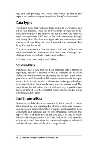 ing, and data profiling tools. Your users should be able to run
reports and perform analyses using the tools they’ve always used.
Data Types
You’ll have many, many different types of data to work with as you
fill up your data lake. These can be divided into three groups: struc‐
tured (which includes the data you can put into ORC and Parquet);
semi-structured (text, CSV, and JSON); and unstructured (images
and binary files). The three data types exist on a continuum, with
unstructured data being the least formatted and structured data
being the most formatted.
The more structured the data, the easier it is to work with, whereas
semi-structured and unstructured data create more challenges. Yet
all types of data play roles in effective data analysis.
Let’s now take a closer look at each of them.
Structured Data
Structured data is data that has been organized into a formatted
repository, typically a database, so that its elements can be made
addressable for more effective processing and analysis. Some exam‐
ples of structured data include HR data on employees—for example,
names, Social Security numbers, addresses—that is captured and put
in separate fields so that it can be easily searched and retrieved. The
same is true for sales data; when a customer buys a product, you
have a structured record of what that person bought, the date it was
purchased, and the price.
Semi-Structured Data
Semi-structured data has some structure to it; for example, it main‐
tains internal tags and markings that identify separate data elements,
enabling you to create information groupings and hierarchies. Both
documents and databases can be semi-structured. Although this
type of data is at most 10% of the data pie, it is used in many
business-critical applications. CSV, XML, and JSON are all examples
of semi-structured data. Some less common examples include email
and fixed-length electronic data interchange formats.
58 | Chapter 4: Setting the Foundation for Your Data Lake
 