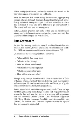 slower storage (warm data), and rarely accessed data stored on the
slowest storage an organization has (cold data).
AWS, for example, has a cold storage format called, appropriately
enough, Glacier. Although it’s much cheaper than the typical, imme‐
diately retrievable storage in S3, you don’t have immediate access to
data in Glacier. It could take up to 24 hours to get your data out of
Glacier and back into your hot storage area.
In fact, Amazon gives you tiers in S3 so that you can have frequent
storage access, infrequent access, and probably-never-accessed data
(archival data in case you are ever audited).
Data Governance
As your data journey continues, you will need to think of data gov‐
ernance. For example, how do you handle National Provider Identi‐
fiers (NPI) such as customers’ financial information and PII?
Questions like the following need to be answered:
• Where did this data come from?
• What is the data lineage?
• How has it been transformed?
• What did it look like originally?
• What is the shape of my data?
• How will the schema evolve?
Though many startups don’t use credit cards at first for fear of fraud
or because of cost, eventually they start storing credit card numbers
and customers’ PII, and then they’re under a different set of guide‐
lines: payment card industry (PCI) regulations.
At this point there is a shift in data governance needs. These startups
need to begin adding more change controls with respect to who can
access the data and how they access it to comply with regulations
like the European Union’s General Data Protection Regulation
(GDPR) or Health Insurance Portability and Accountability Act
(HIPAA) for medical data. The next chapter discusses the topic of
data governance in more detail.
60 | Chapter 4: Setting the Foundation for Your Data Lake
 