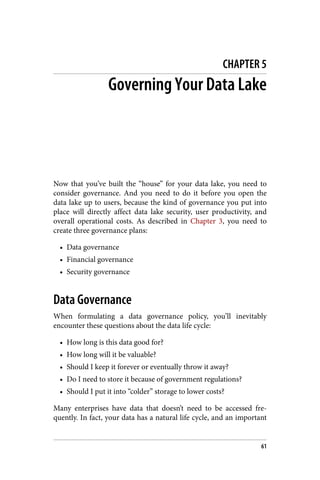 CHAPTER 5
Governing Your Data Lake
Now that you’ve built the “house” for your data lake, you need to
consider governance. And you need to do it before you open the
data lake up to users, because the kind of governance you put into
place will directly affect data lake security, user productivity, and
overall operational costs. As described in Chapter 3, you need to
create three governance plans:
• Data governance
• Financial governance
• Security governance
Data Governance
When formulating a data governance policy, you’ll inevitably
encounter these questions about the data life cycle:
• How long is this data good for?
• How long will it be valuable?
• Should I keep it forever or eventually throw it away?
• Do I need to store it because of government regulations?
• Should I put it into “colder” storage to lower costs?
Many enterprises have data that doesn’t need to be accessed fre‐
quently. In fact, your data has a natural life cycle, and an important
61
 