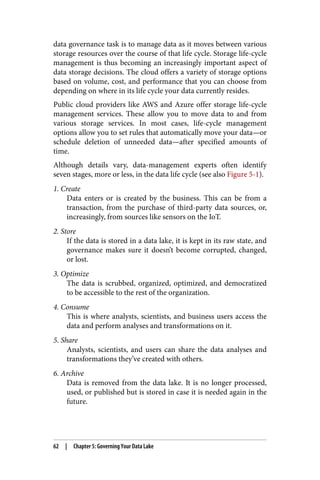 data governance task is to manage data as it moves between various
storage resources over the course of that life cycle. Storage life-cycle
management is thus becoming an increasingly important aspect of
data storage decisions. The cloud offers a variety of storage options
based on volume, cost, and performance that you can choose from
depending on where in its life cycle your data currently resides.
Public cloud providers like AWS and Azure offer storage life-cycle
management services. These allow you to move data to and from
various storage services. In most cases, life-cycle management
options allow you to set rules that automatically move your data—or
schedule deletion of unneeded data—after specified amounts of
time.
Although details vary, data-management experts often identify
seven stages, more or less, in the data life cycle (see also Figure 5-1).
1. Create
Data enters or is created by the business. This can be from a
transaction, from the purchase of third-party data sources, or,
increasingly, from sources like sensors on the IoT.
2. Store
If the data is stored in a data lake, it is kept in its raw state, and
governance makes sure it doesn’t become corrupted, changed,
or lost.
3. Optimize
The data is scrubbed, organized, optimized, and democratized
to be accessible to the rest of the organization.
4. Consume
This is where analysts, scientists, and business users access the
data and perform analyses and transformations on it.
5. Share
Analysts, scientists, and users can share the data analyses and
transformations they’ve created with others.
6. Archive
Data is removed from the data lake. It is no longer processed,
used, or published but is stored in case it is needed again in the
future.
62 | Chapter 5: Governing Your Data Lake
 