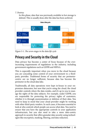 7. Destroy
In this phase, data that was previously available in hot storage is
deleted. This is usually done after the data has been archived.
Figure 5-1. The seven stages in the data life cycle
Privacy and Security in the Cloud
Data privacy has become a center of focus because of the ever-
increasing requirements of regulations in the industry, including
government regulations such as GDPR and HIPAA.
This is especially important when you move to the cloud because
you are conceding some control of your environment to a third-
party provider. Traditional forms of security that are perimeter-
centric are no longer sufficient, because data has become the
perimeter in the cloud data lake.
Traditionally, all data operations were kept in-house in your on-
premises datacenter, but now that you’re using the cloud, the cloud
provider controls where the data resides, and it’s up to you to man‐
age the rights of the data subjects. For example, under GDPR, you
are responsible for protecting the privacy rights of customers,
whether it is through anonymization or deletion of their data. You
need to keep in mind that your cloud provider might be working
with other third-party vendors. In such cases, it becomes essential to
look at who controls which people can access what data. You need to
ensure that you have the appropriate controls in your application
infrastructure, but you also need to take a more data-centric
approach to security that offers granular data security using technol‐
ogies like encryption, masking, filtering, and data redaction.
Privacy and Security in the Cloud | 63
 