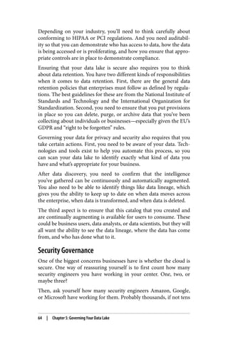 Depending on your industry, you’ll need to think carefully about
conforming to HIPAA or PCI regulations. And you need auditabil‐
ity so that you can demonstrate who has access to data, how the data
is being accessed or is proliferating, and how you ensure that appro‐
priate controls are in place to demonstrate compliance.
Ensuring that your data lake is secure also requires you to think
about data retention. You have two different kinds of responsibilities
when it comes to data retention. First, there are the general data
retention policies that enterprises must follow as defined by regula‐
tions. The best guidelines for these are from the National Institute of
Standards and Technology and the International Organization for
Standardization. Second, you need to ensure that you put provisions
in place so you can delete, purge, or archive data that you’ve been
collecting about individuals or businesses—especially given the EU’s
GDPR and “right to be forgotten” rules.
Governing your data for privacy and security also requires that you
take certain actions. First, you need to be aware of your data. Tech‐
nologies and tools exist to help you automate this process, so you
can scan your data lake to identify exactly what kind of data you
have and what’s appropriate for your business.
After data discovery, you need to confirm that the intelligence
you’ve gathered can be continuously and automatically augmented.
You also need to be able to identify things like data lineage, which
gives you the ability to keep up to date on when data moves across
the enterprise, when data is transformed, and when data is deleted.
The third aspect is to ensure that this catalog that you created and
are continually augmenting is available for users to consume. These
could be business users, data analysts, or data scientists, but they will
all want the ability to see the data lineage, where the data has come
from, and who has done what to it.
Security Governance
One of the biggest concerns businesses have is whether the cloud is
secure. One way of reassuring yourself is to first count how many
security engineers you have working in your center. One, two, or
maybe three?
Then, ask yourself how many security engineers Amazon, Google,
or Microsoft have working for them. Probably thousands, if not tens
64 | Chapter 5: Governing Your Data Lake
 