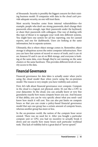 of thousands. Security is possibly the biggest concern for their exist‐
ing business model. If companies with data in the cloud can’t pro‐
vide adequate security, no one will trust them.
Most security breaches come from internal vulnerabilities—for
example, people who don’t use strong passwords, don’t change their
passwords often enough, tape their passwords under the keyboard,
or share their passwords with colleagues. One way of dealing with
this type of threat is to segregate your work into different systems.
You might have one system for ad hoc reporting, one for canned
reports, and one for dashboards. Users are looking at the same
information, but in separate systems.
Ultimately, this is where object storage comes in. Remember, object
storage is ubiquitous across the entire computer infrastructure. Now
you can have that system of record or source of truth, and it can sit
on Amazon S3 and it can sit on Blob storage, and everyone is look‐
ing at the same data, even though they’re not running on the same
clusters or the same hardware. This provides different levels of secu‐
rity access to the data.
Financial Governance
Financial governance for data lakes is actually easier when you’re
using the cloud model than when you’re using the on-premises
model. The reason is very simple: you have visibility and control.
First, let’s talk about financial governance over compute. Compute
in the cloud is a logical, not physical, entity. It’s not like a CPU in
your datacenter. In the cloud, you can actually know at very fine
granularity exactly how many compute hours you use. And because
of that ability, you can be very specific about what you need—and
know how much it will cost. You can also put limits on compute
hours so that you can create a policy-based financial governance
model that says one group has a certain amount of compute hours,
whereas another group has more or less.
In the on-premises world, the notion of the compute hour never
existed. There was no need for it. After you bought a particular
compute unit or CPU, you had no incentive to actually break it
down and see exactly how many hours each particular workload
took. This lack of visibility led to a great deal of “server sprawl.”
Financial Governance | 65
 