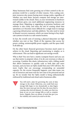Many businesses find costs growing out of their control in the on-
premises world for a number of other reasons. First, scaling com‐
pute resources also means buying more storage nodes, regardless of
whether you need them, because compute and storage are inter‐
twined (unlike in the cloud). Next, as your investments in hardware
and software grow, you need additional engineering resources to
manage them. Migrating or upgrading on-premises hardware and
software is also costly, and raises the risk of creating siloed data
operations as it becomes more difficult for a single team to manage
a growing infrastructure and data platform. You also need to invest
in disaster recovery measures, which can mean having to buy dupli‐
cate systems to locate in a safe remote location.
In fact, the overall costs of running a physical datacenter are high
whether you rent or buy. Think of the expenses that accrue for
power, cooling, uninterruptible power supplies, and the space itself.
It all adds up.
On the other hand, financial governance becomes much easier to
achieve in the cloud. Reporting and monitoring is simpler, as is
enforcement. This can lead to significant cost savings overall.
Why is that? You now have a metric (compute hours) and you can
use that metric to pinpoint where, if at all, cost overruns or abuse is
occurring. Combine this elastic infrastructure with a billing model
that allows businesses to quickly scale as both data and users
increase, and you have an OpEx model that your CFO will love. No
more CapEx that can encourage overspending on unneeded
capacity. Or, the reverse frequently happens: your data teams run
out of resources and must wait for new ones to be procured and set
up. It’s no wonder that the OpEx model is being enthusiastically
embraced by traditional and cloud-native businesses alike.
You will need a plan for governing the costs of data
storage in the cloud. Otherwise, you could find your
storage bills begin to rise dramatically as data begets
data: the more users get into the data, the more they’re
creating other derived datasets. So, make sure that you
keep an eye on your storage bills as well as compute
hours. Happily, there are plenty of tools that give you
the visibility and control you need to do this.
66 | Chapter 5: Governing Your Data Lake
 