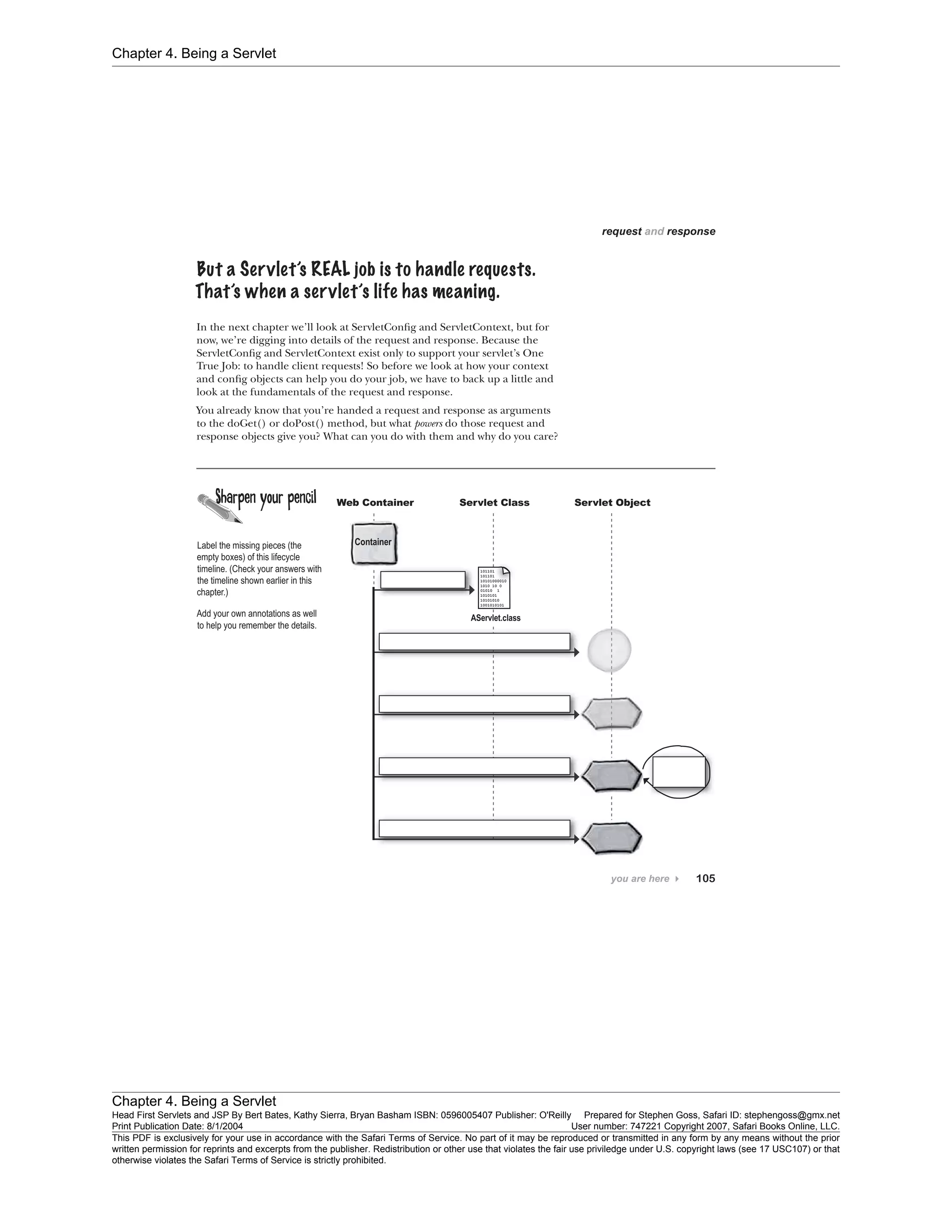 Chapter 4. Being a Servlet
Chapter 4. Being a Servlet
Head First Servlets and JSP By Bert Bates, Kathy Sierra, Bryan Basham ISBN: 0596005407 Publisher: O'Reilly Prepared for Stephen Goss, Safari ID: stephengoss@gmx.net
Print Publication Date: 8/1/2004 User number: 747221 Copyright 2007, Safari Books Online, LLC.
This PDF is exclusively for your use in accordance with the Safari Terms of Service. No part of it may be reproduced or transmitted in any form by any means without the prior
written permission for reprints and excerpts from the publisher. Redistribution or other use that violates the fair use priviledge under U.S. copyright laws (see 17 USC107) or that
otherwise violates the Safari Terms of Service is strictly prohibited.
 