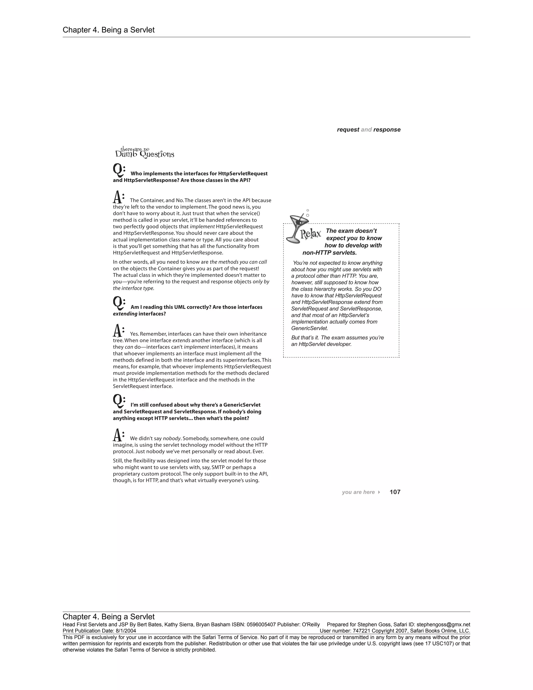 Chapter 4. Being a Servlet
Chapter 4. Being a Servlet
Head First Servlets and JSP By Bert Bates, Kathy Sierra, Bryan Basham ISBN: 0596005407 Publisher: O'Reilly Prepared for Stephen Goss, Safari ID: stephengoss@gmx.net
Print Publication Date: 8/1/2004 User number: 747221 Copyright 2007, Safari Books Online, LLC.
This PDF is exclusively for your use in accordance with the Safari Terms of Service. No part of it may be reproduced or transmitted in any form by any means without the prior
written permission for reprints and excerpts from the publisher. Redistribution or other use that violates the fair use priviledge under U.S. copyright laws (see 17 USC107) or that
otherwise violates the Safari Terms of Service is strictly prohibited.
 