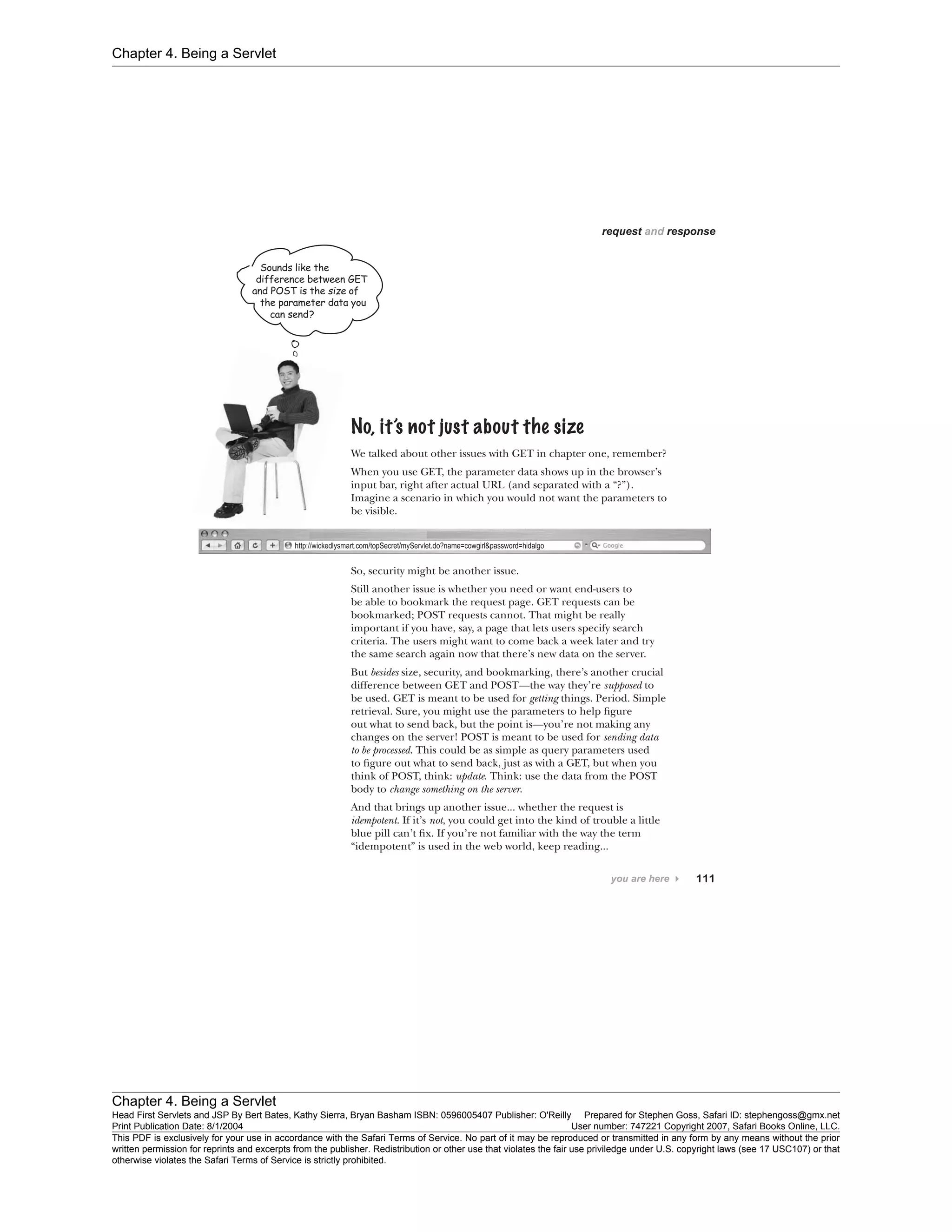 Chapter 4. Being a Servlet
Chapter 4. Being a Servlet
Head First Servlets and JSP By Bert Bates, Kathy Sierra, Bryan Basham ISBN: 0596005407 Publisher: O'Reilly Prepared for Stephen Goss, Safari ID: stephengoss@gmx.net
Print Publication Date: 8/1/2004 User number: 747221 Copyright 2007, Safari Books Online, LLC.
This PDF is exclusively for your use in accordance with the Safari Terms of Service. No part of it may be reproduced or transmitted in any form by any means without the prior
written permission for reprints and excerpts from the publisher. Redistribution or other use that violates the fair use priviledge under U.S. copyright laws (see 17 USC107) or that
otherwise violates the Safari Terms of Service is strictly prohibited.
 