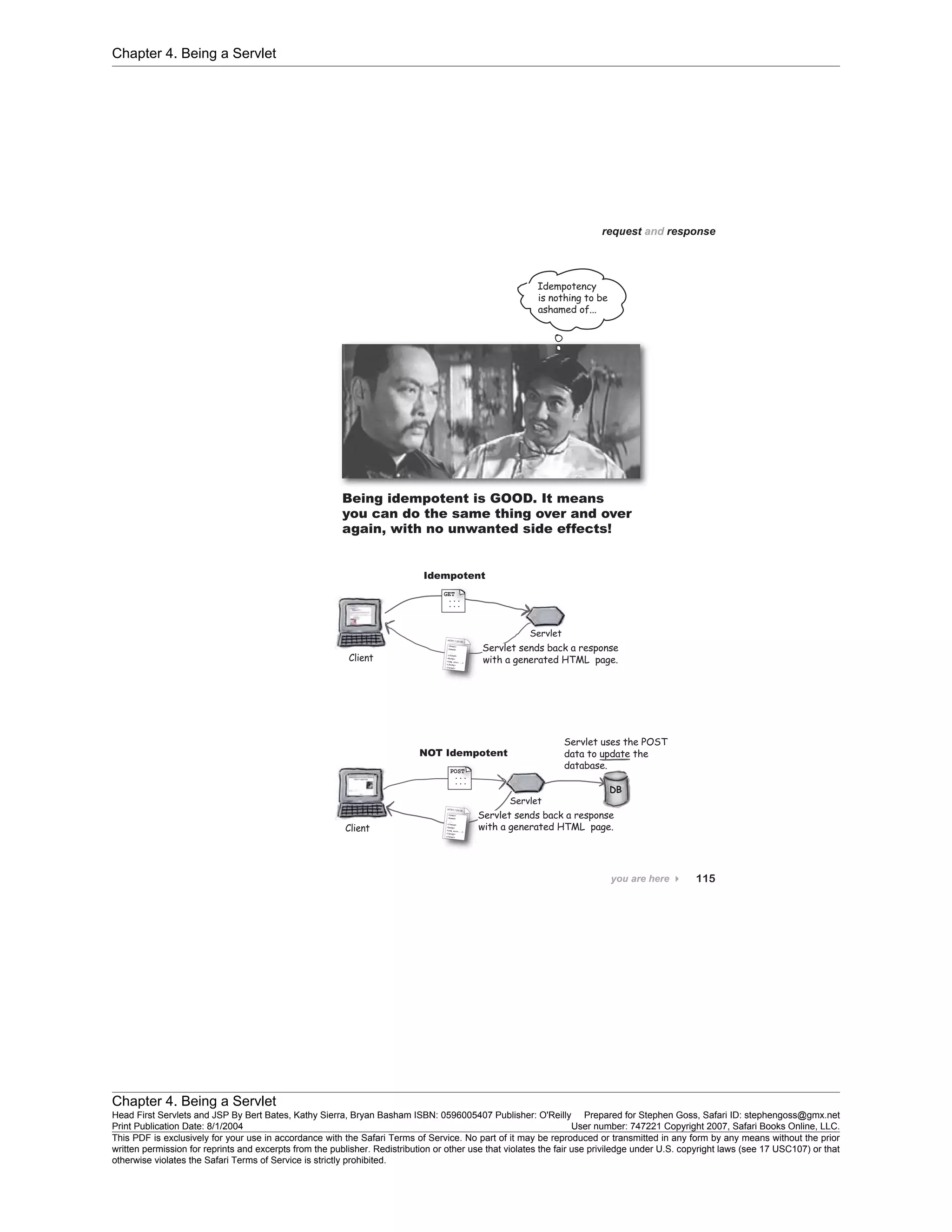 Chapter 4. Being a Servlet
Chapter 4. Being a Servlet
Head First Servlets and JSP By Bert Bates, Kathy Sierra, Bryan Basham ISBN: 0596005407 Publisher: O'Reilly Prepared for Stephen Goss, Safari ID: stephengoss@gmx.net
Print Publication Date: 8/1/2004 User number: 747221 Copyright 2007, Safari Books Online, LLC.
This PDF is exclusively for your use in accordance with the Safari Terms of Service. No part of it may be reproduced or transmitted in any form by any means without the prior
written permission for reprints and excerpts from the publisher. Redistribution or other use that violates the fair use priviledge under U.S. copyright laws (see 17 USC107) or that
otherwise violates the Safari Terms of Service is strictly prohibited.
 