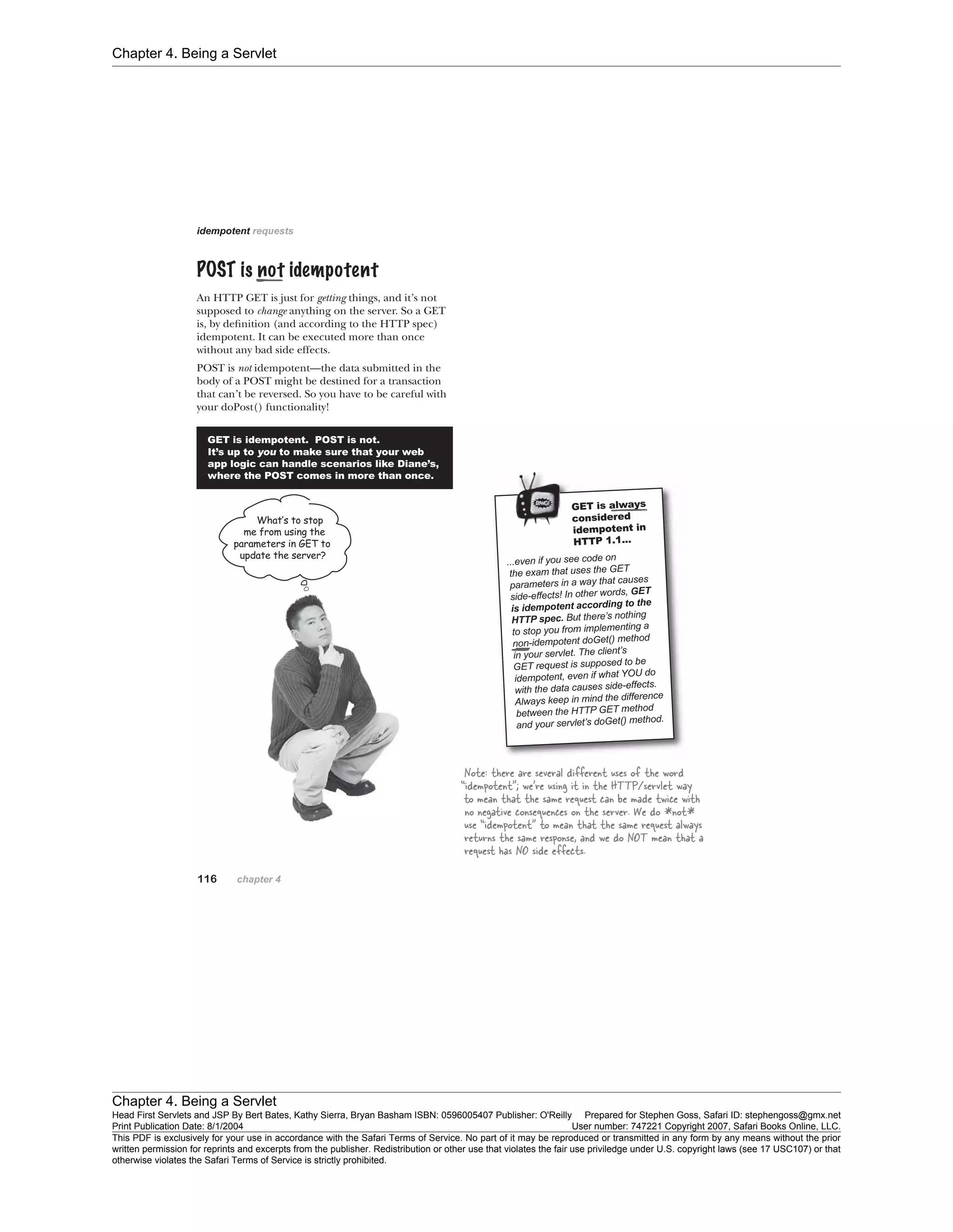 Chapter 4. Being a Servlet
Chapter 4. Being a Servlet
Head First Servlets and JSP By Bert Bates, Kathy Sierra, Bryan Basham ISBN: 0596005407 Publisher: O'Reilly Prepared for Stephen Goss, Safari ID: stephengoss@gmx.net
Print Publication Date: 8/1/2004 User number: 747221 Copyright 2007, Safari Books Online, LLC.
This PDF is exclusively for your use in accordance with the Safari Terms of Service. No part of it may be reproduced or transmitted in any form by any means without the prior
written permission for reprints and excerpts from the publisher. Redistribution or other use that violates the fair use priviledge under U.S. copyright laws (see 17 USC107) or that
otherwise violates the Safari Terms of Service is strictly prohibited.
 