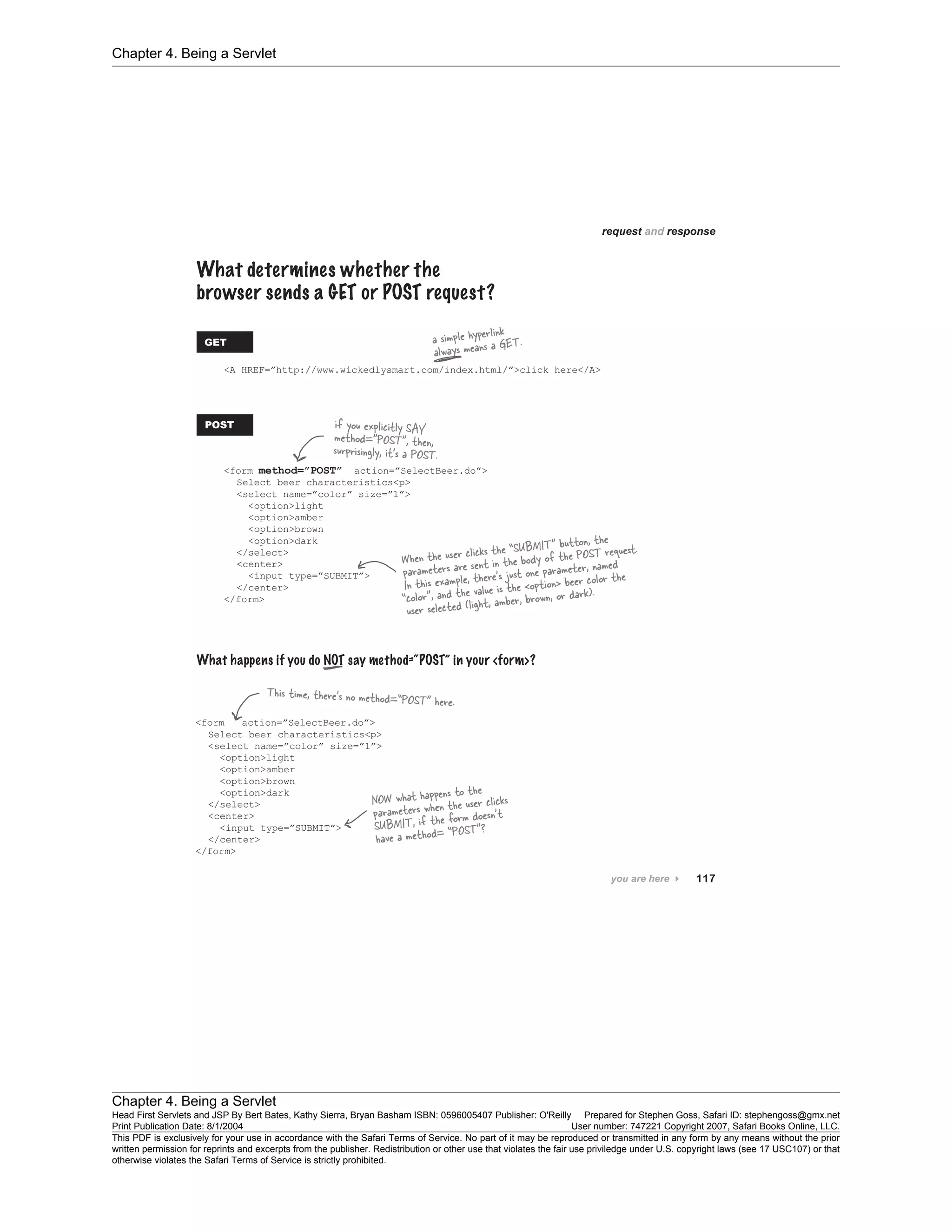 Chapter 4. Being a Servlet
Chapter 4. Being a Servlet
Head First Servlets and JSP By Bert Bates, Kathy Sierra, Bryan Basham ISBN: 0596005407 Publisher: O'Reilly Prepared for Stephen Goss, Safari ID: stephengoss@gmx.net
Print Publication Date: 8/1/2004 User number: 747221 Copyright 2007, Safari Books Online, LLC.
This PDF is exclusively for your use in accordance with the Safari Terms of Service. No part of it may be reproduced or transmitted in any form by any means without the prior
written permission for reprints and excerpts from the publisher. Redistribution or other use that violates the fair use priviledge under U.S. copyright laws (see 17 USC107) or that
otherwise violates the Safari Terms of Service is strictly prohibited.
 
