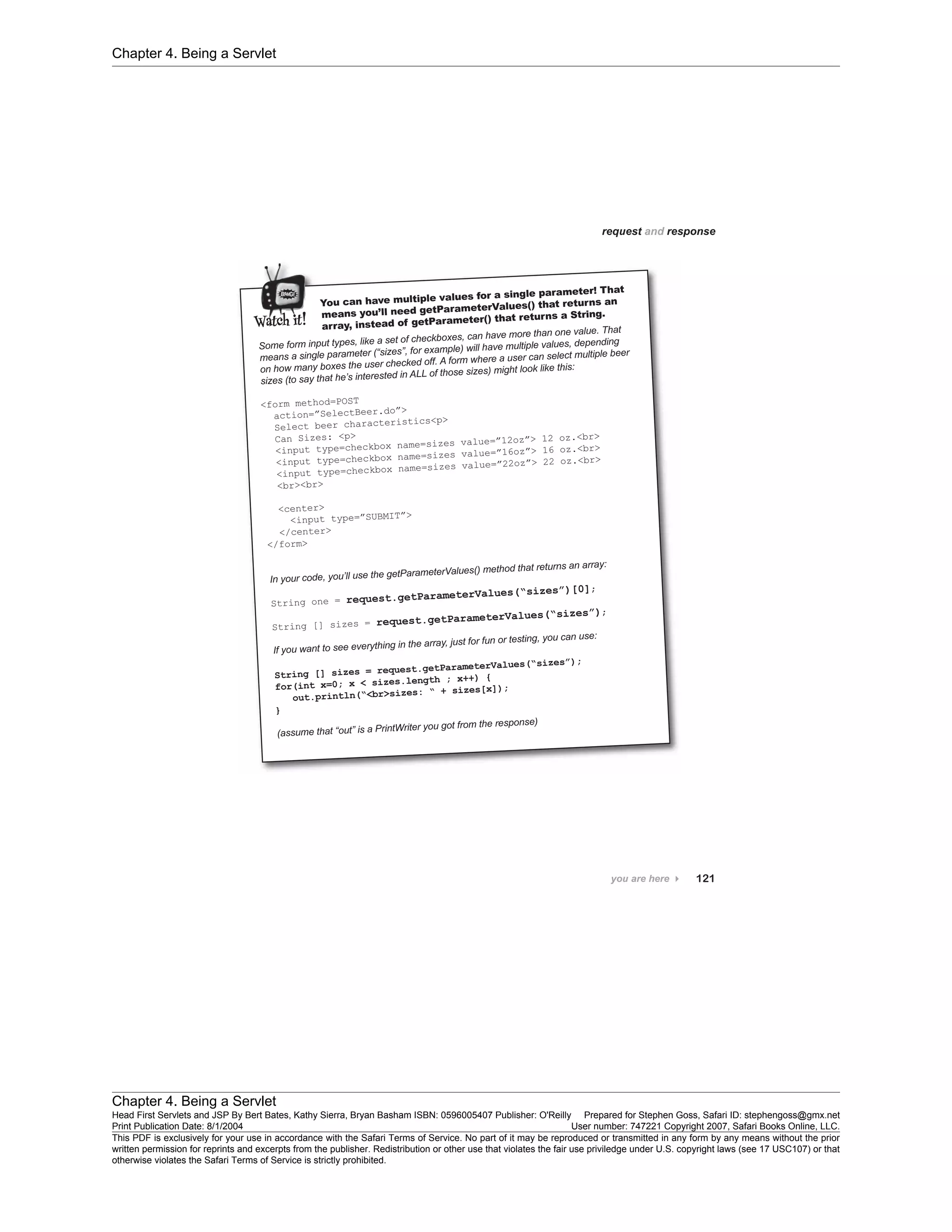 Chapter 4. Being a Servlet
Chapter 4. Being a Servlet
Head First Servlets and JSP By Bert Bates, Kathy Sierra, Bryan Basham ISBN: 0596005407 Publisher: O'Reilly Prepared for Stephen Goss, Safari ID: stephengoss@gmx.net
Print Publication Date: 8/1/2004 User number: 747221 Copyright 2007, Safari Books Online, LLC.
This PDF is exclusively for your use in accordance with the Safari Terms of Service. No part of it may be reproduced or transmitted in any form by any means without the prior
written permission for reprints and excerpts from the publisher. Redistribution or other use that violates the fair use priviledge under U.S. copyright laws (see 17 USC107) or that
otherwise violates the Safari Terms of Service is strictly prohibited.
 