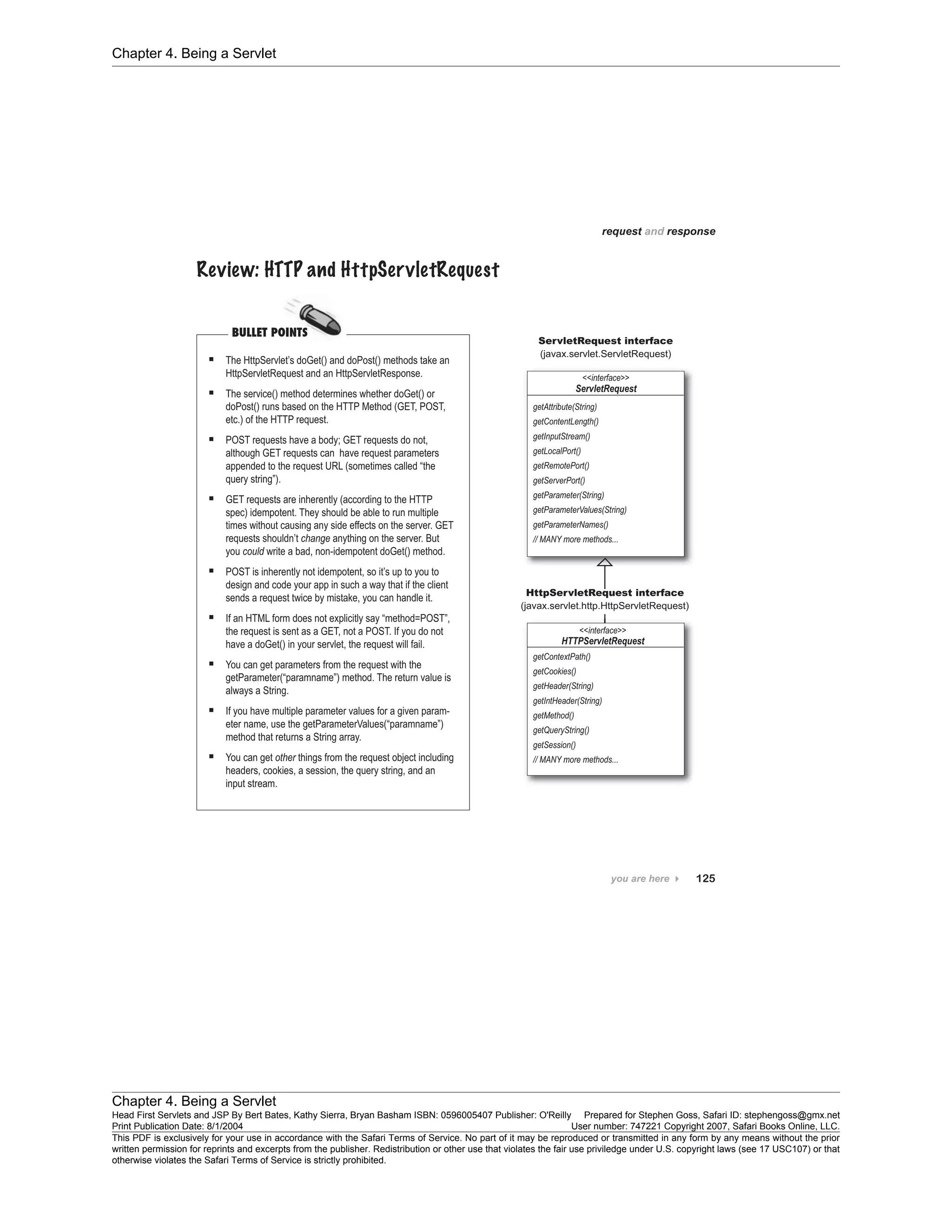 Chapter 4. Being a Servlet
Chapter 4. Being a Servlet
Head First Servlets and JSP By Bert Bates, Kathy Sierra, Bryan Basham ISBN: 0596005407 Publisher: O'Reilly Prepared for Stephen Goss, Safari ID: stephengoss@gmx.net
Print Publication Date: 8/1/2004 User number: 747221 Copyright 2007, Safari Books Online, LLC.
This PDF is exclusively for your use in accordance with the Safari Terms of Service. No part of it may be reproduced or transmitted in any form by any means without the prior
written permission for reprints and excerpts from the publisher. Redistribution or other use that violates the fair use priviledge under U.S. copyright laws (see 17 USC107) or that
otherwise violates the Safari Terms of Service is strictly prohibited.
 