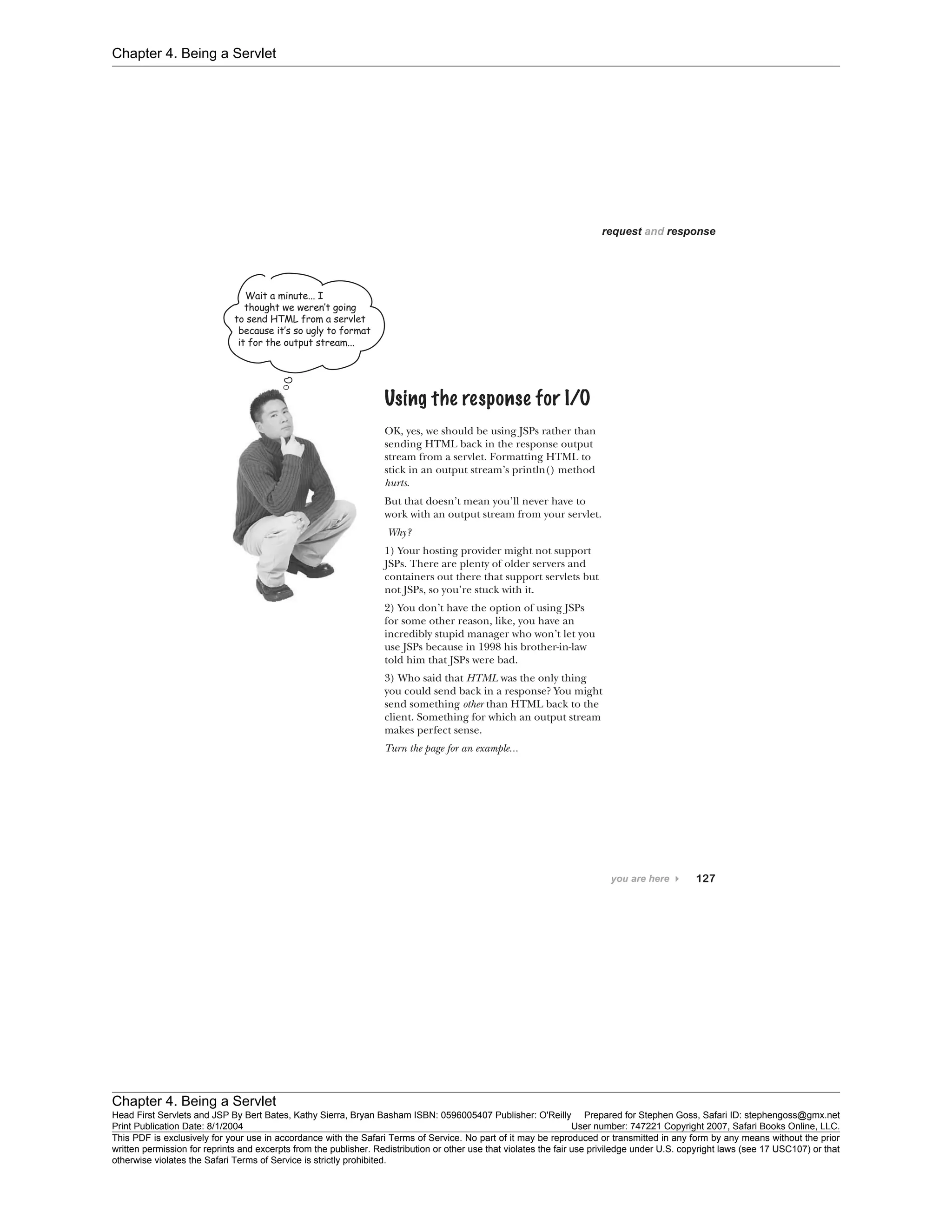 Chapter 4. Being a Servlet
Chapter 4. Being a Servlet
Head First Servlets and JSP By Bert Bates, Kathy Sierra, Bryan Basham ISBN: 0596005407 Publisher: O'Reilly Prepared for Stephen Goss, Safari ID: stephengoss@gmx.net
Print Publication Date: 8/1/2004 User number: 747221 Copyright 2007, Safari Books Online, LLC.
This PDF is exclusively for your use in accordance with the Safari Terms of Service. No part of it may be reproduced or transmitted in any form by any means without the prior
written permission for reprints and excerpts from the publisher. Redistribution or other use that violates the fair use priviledge under U.S. copyright laws (see 17 USC107) or that
otherwise violates the Safari Terms of Service is strictly prohibited.
 