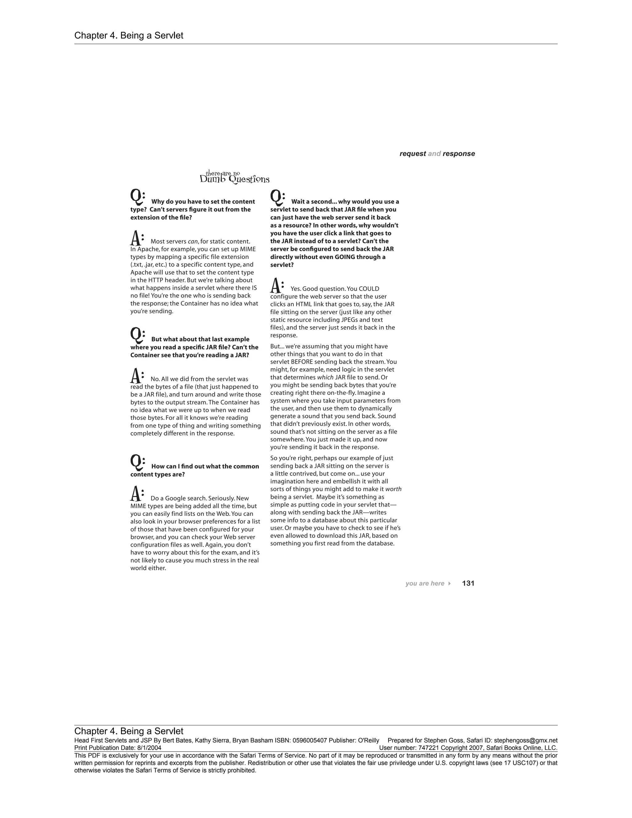Chapter 4. Being a Servlet
Chapter 4. Being a Servlet
Head First Servlets and JSP By Bert Bates, Kathy Sierra, Bryan Basham ISBN: 0596005407 Publisher: O'Reilly Prepared for Stephen Goss, Safari ID: stephengoss@gmx.net
Print Publication Date: 8/1/2004 User number: 747221 Copyright 2007, Safari Books Online, LLC.
This PDF is exclusively for your use in accordance with the Safari Terms of Service. No part of it may be reproduced or transmitted in any form by any means without the prior
written permission for reprints and excerpts from the publisher. Redistribution or other use that violates the fair use priviledge under U.S. copyright laws (see 17 USC107) or that
otherwise violates the Safari Terms of Service is strictly prohibited.
 