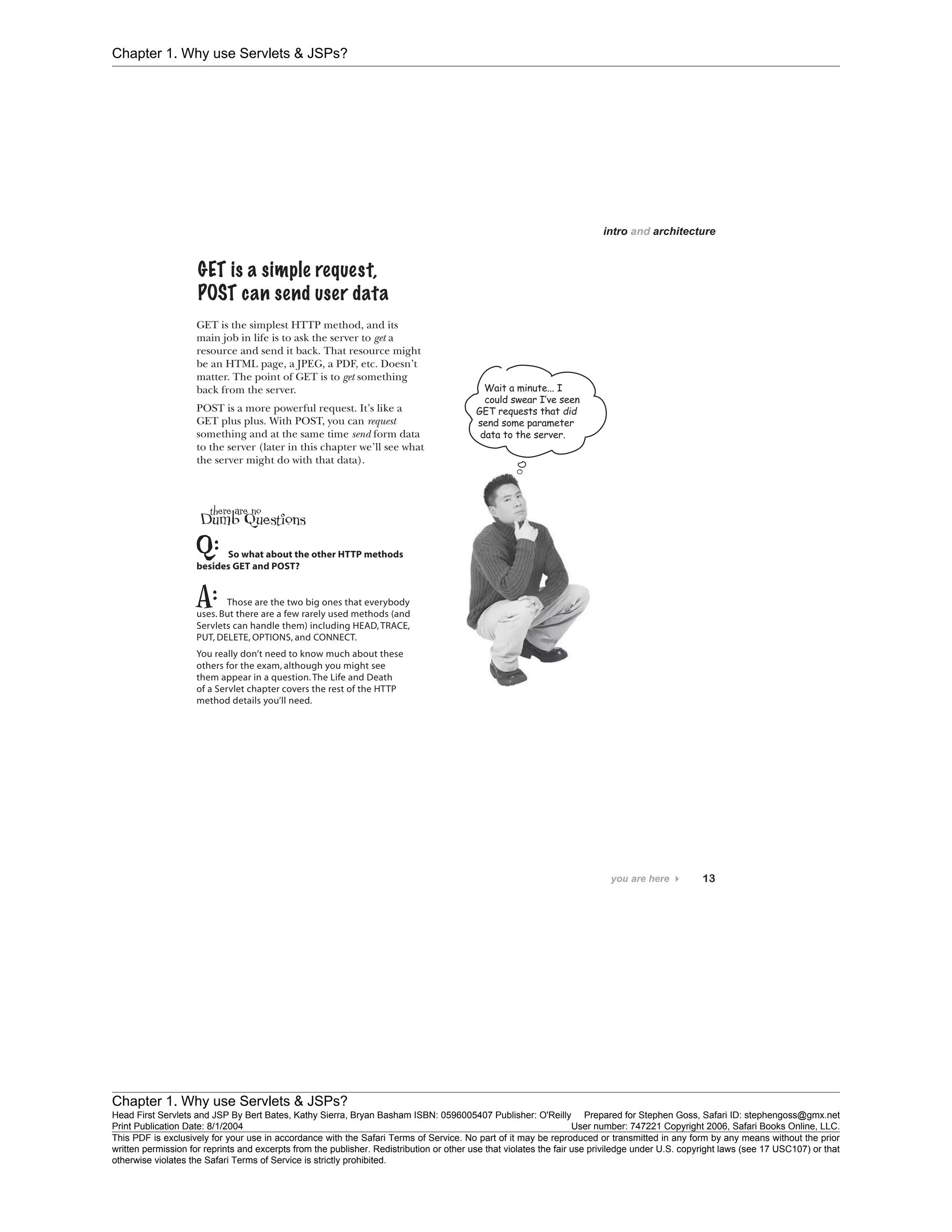 Chapter 1. Why use Servlets & JSPs?
Chapter 1. Why use Servlets & JSPs?
Head First Servlets and JSP By Bert Bates, Kathy Sierra, Bryan Basham ISBN: 0596005407 Publisher: O'Reilly Prepared for Stephen Goss, Safari ID: stephengoss@gmx.net
Print Publication Date: 8/1/2004 User number: 747221 Copyright 2006, Safari Books Online, LLC.
This PDF is exclusively for your use in accordance with the Safari Terms of Service. No part of it may be reproduced or transmitted in any form by any means without the prior
written permission for reprints and excerpts from the publisher. Redistribution or other use that violates the fair use priviledge under U.S. copyright laws (see 17 USC107) or that
otherwise violates the Safari Terms of Service is strictly prohibited.
 