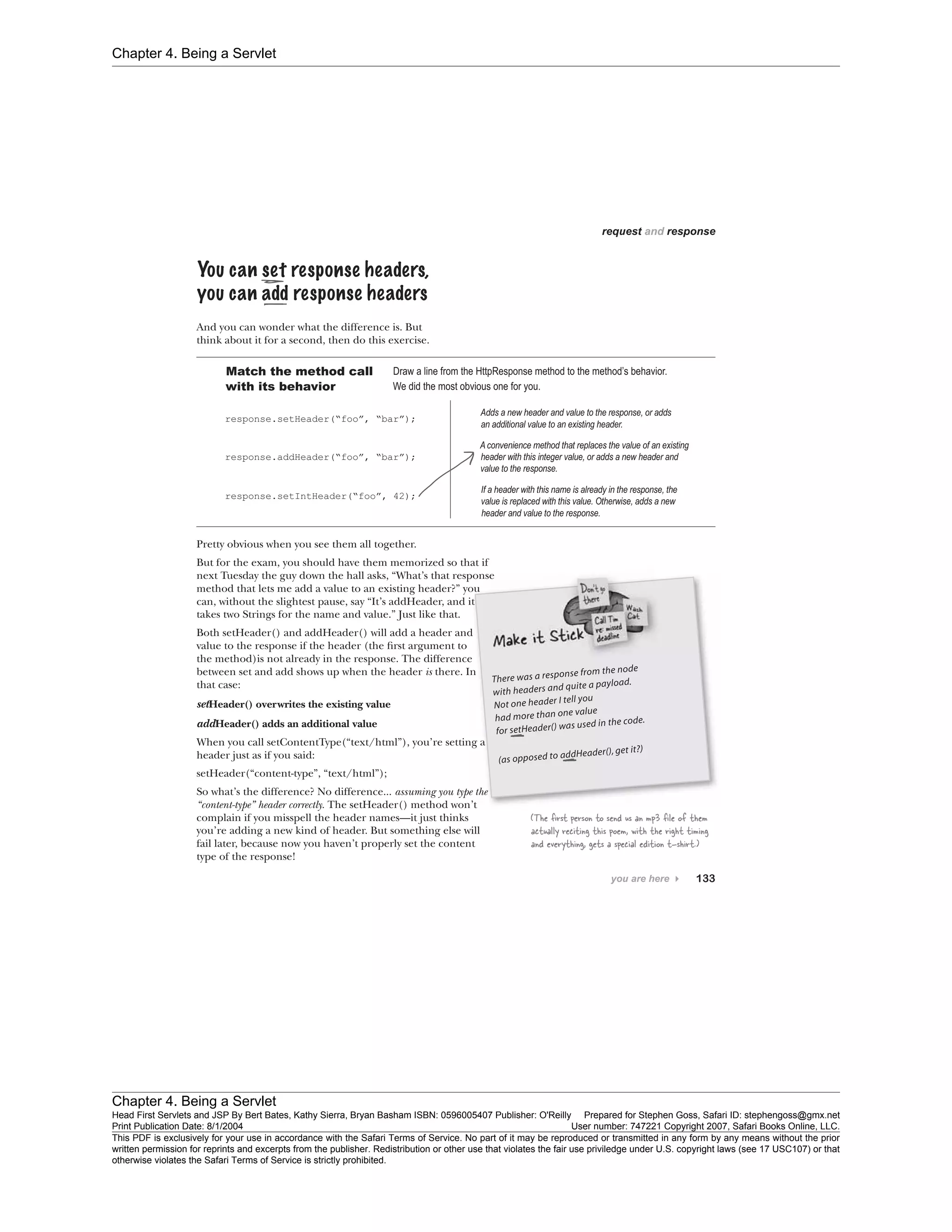 Chapter 4. Being a Servlet
Chapter 4. Being a Servlet
Head First Servlets and JSP By Bert Bates, Kathy Sierra, Bryan Basham ISBN: 0596005407 Publisher: O'Reilly Prepared for Stephen Goss, Safari ID: stephengoss@gmx.net
Print Publication Date: 8/1/2004 User number: 747221 Copyright 2007, Safari Books Online, LLC.
This PDF is exclusively for your use in accordance with the Safari Terms of Service. No part of it may be reproduced or transmitted in any form by any means without the prior
written permission for reprints and excerpts from the publisher. Redistribution or other use that violates the fair use priviledge under U.S. copyright laws (see 17 USC107) or that
otherwise violates the Safari Terms of Service is strictly prohibited.
 