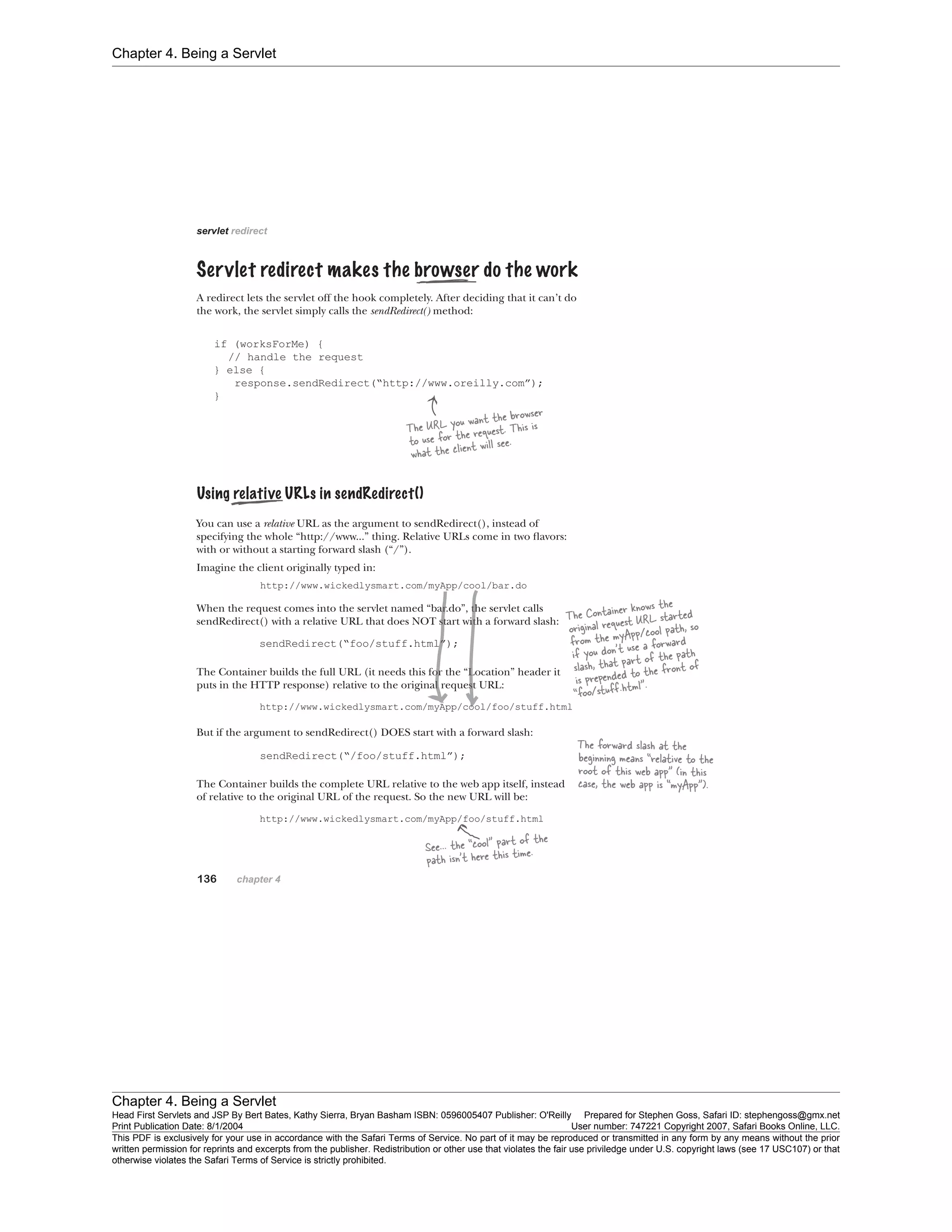 Chapter 4. Being a Servlet
Chapter 4. Being a Servlet
Head First Servlets and JSP By Bert Bates, Kathy Sierra, Bryan Basham ISBN: 0596005407 Publisher: O'Reilly Prepared for Stephen Goss, Safari ID: stephengoss@gmx.net
Print Publication Date: 8/1/2004 User number: 747221 Copyright 2007, Safari Books Online, LLC.
This PDF is exclusively for your use in accordance with the Safari Terms of Service. No part of it may be reproduced or transmitted in any form by any means without the prior
written permission for reprints and excerpts from the publisher. Redistribution or other use that violates the fair use priviledge under U.S. copyright laws (see 17 USC107) or that
otherwise violates the Safari Terms of Service is strictly prohibited.
 