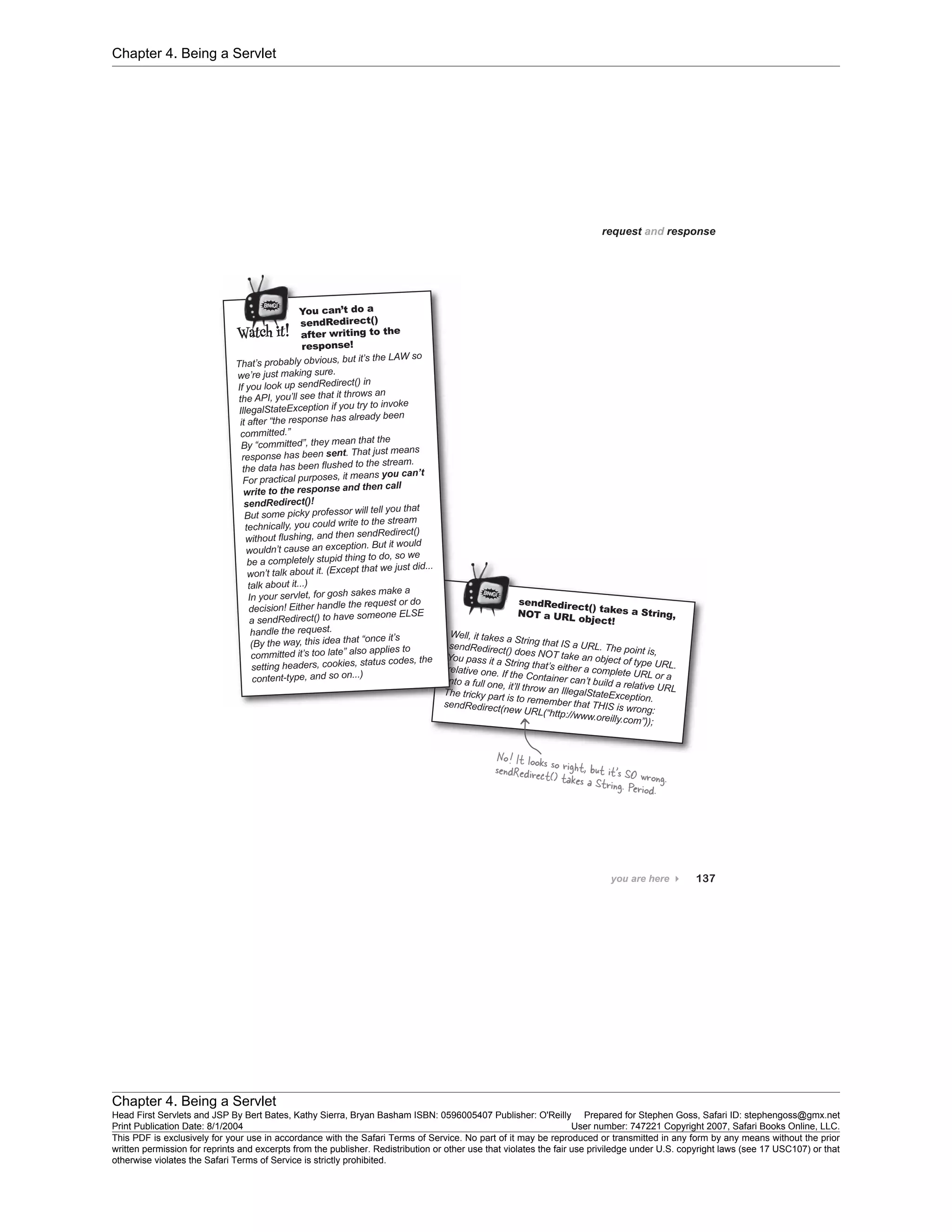 Chapter 4. Being a Servlet
Chapter 4. Being a Servlet
Head First Servlets and JSP By Bert Bates, Kathy Sierra, Bryan Basham ISBN: 0596005407 Publisher: O'Reilly Prepared for Stephen Goss, Safari ID: stephengoss@gmx.net
Print Publication Date: 8/1/2004 User number: 747221 Copyright 2007, Safari Books Online, LLC.
This PDF is exclusively for your use in accordance with the Safari Terms of Service. No part of it may be reproduced or transmitted in any form by any means without the prior
written permission for reprints and excerpts from the publisher. Redistribution or other use that violates the fair use priviledge under U.S. copyright laws (see 17 USC107) or that
otherwise violates the Safari Terms of Service is strictly prohibited.
 