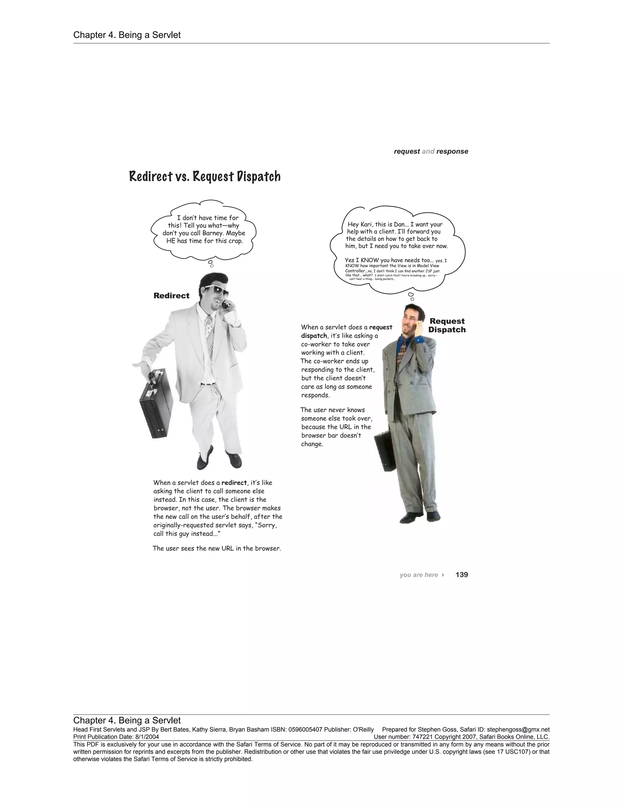 Chapter 4. Being a Servlet
Chapter 4. Being a Servlet
Head First Servlets and JSP By Bert Bates, Kathy Sierra, Bryan Basham ISBN: 0596005407 Publisher: O'Reilly Prepared for Stephen Goss, Safari ID: stephengoss@gmx.net
Print Publication Date: 8/1/2004 User number: 747221 Copyright 2007, Safari Books Online, LLC.
This PDF is exclusively for your use in accordance with the Safari Terms of Service. No part of it may be reproduced or transmitted in any form by any means without the prior
written permission for reprints and excerpts from the publisher. Redistribution or other use that violates the fair use priviledge under U.S. copyright laws (see 17 USC107) or that
otherwise violates the Safari Terms of Service is strictly prohibited.
 
