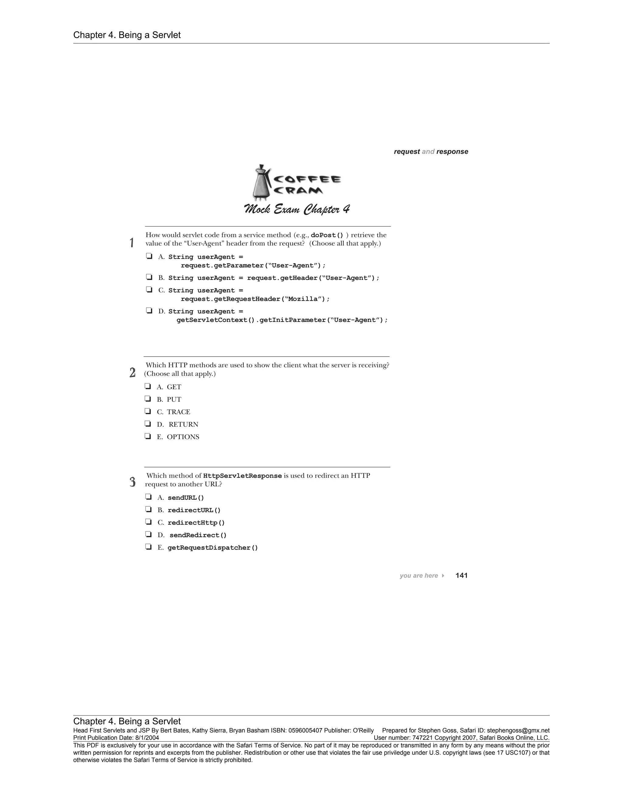 Chapter 4. Being a Servlet
Chapter 4. Being a Servlet
Head First Servlets and JSP By Bert Bates, Kathy Sierra, Bryan Basham ISBN: 0596005407 Publisher: O'Reilly Prepared for Stephen Goss, Safari ID: stephengoss@gmx.net
Print Publication Date: 8/1/2004 User number: 747221 Copyright 2007, Safari Books Online, LLC.
This PDF is exclusively for your use in accordance with the Safari Terms of Service. No part of it may be reproduced or transmitted in any form by any means without the prior
written permission for reprints and excerpts from the publisher. Redistribution or other use that violates the fair use priviledge under U.S. copyright laws (see 17 USC107) or that
otherwise violates the Safari Terms of Service is strictly prohibited.
 