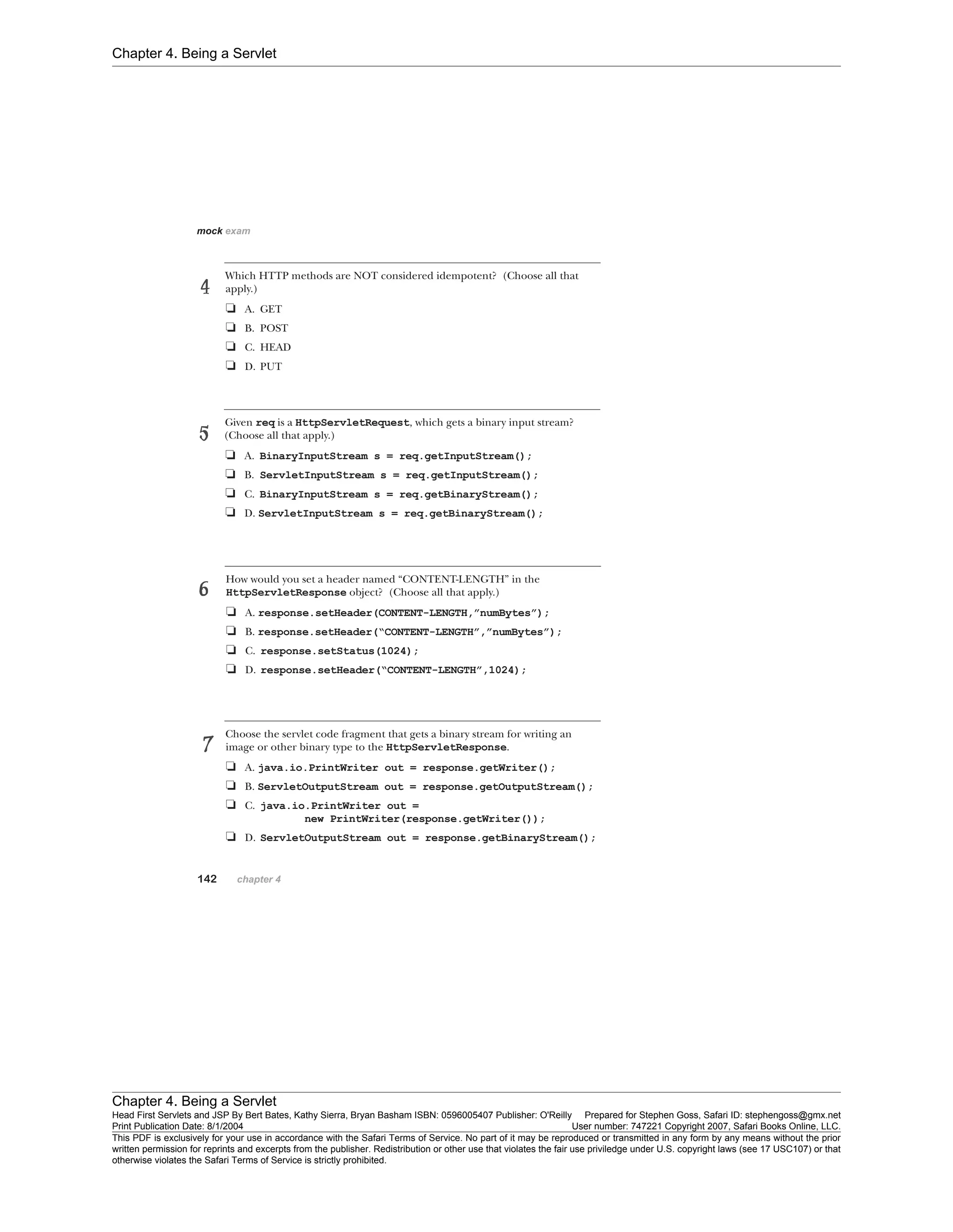 Chapter 4. Being a Servlet
Chapter 4. Being a Servlet
Head First Servlets and JSP By Bert Bates, Kathy Sierra, Bryan Basham ISBN: 0596005407 Publisher: O'Reilly Prepared for Stephen Goss, Safari ID: stephengoss@gmx.net
Print Publication Date: 8/1/2004 User number: 747221 Copyright 2007, Safari Books Online, LLC.
This PDF is exclusively for your use in accordance with the Safari Terms of Service. No part of it may be reproduced or transmitted in any form by any means without the prior
written permission for reprints and excerpts from the publisher. Redistribution or other use that violates the fair use priviledge under U.S. copyright laws (see 17 USC107) or that
otherwise violates the Safari Terms of Service is strictly prohibited.
 