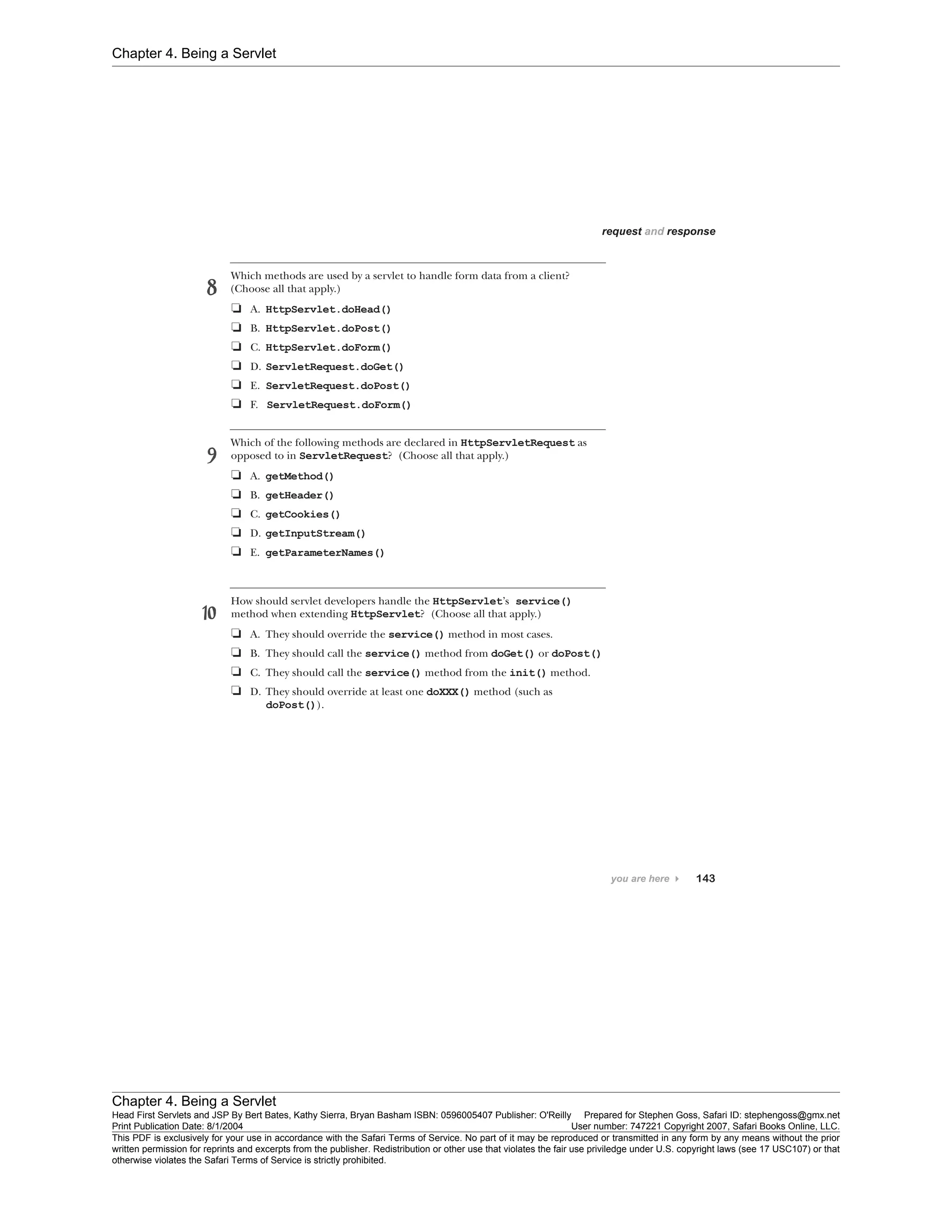 Chapter 4. Being a Servlet
Chapter 4. Being a Servlet
Head First Servlets and JSP By Bert Bates, Kathy Sierra, Bryan Basham ISBN: 0596005407 Publisher: O'Reilly Prepared for Stephen Goss, Safari ID: stephengoss@gmx.net
Print Publication Date: 8/1/2004 User number: 747221 Copyright 2007, Safari Books Online, LLC.
This PDF is exclusively for your use in accordance with the Safari Terms of Service. No part of it may be reproduced or transmitted in any form by any means without the prior
written permission for reprints and excerpts from the publisher. Redistribution or other use that violates the fair use priviledge under U.S. copyright laws (see 17 USC107) or that
otherwise violates the Safari Terms of Service is strictly prohibited.
 