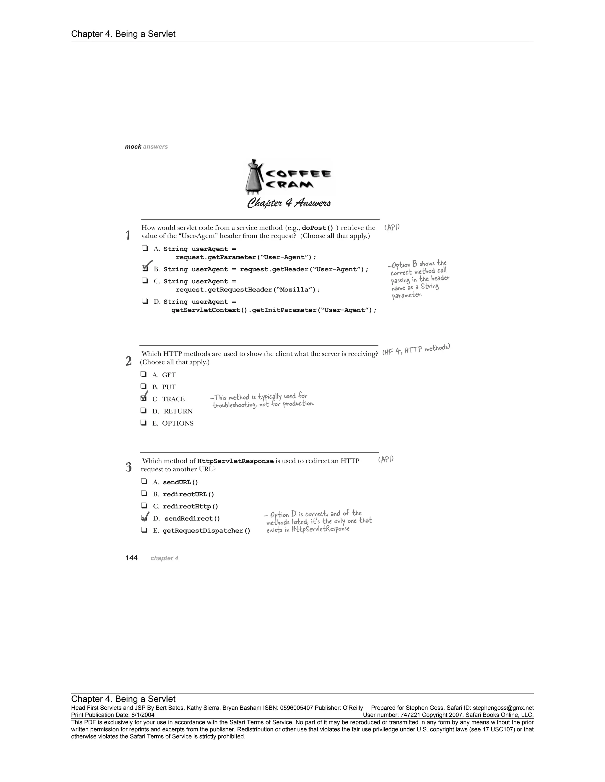Chapter 4. Being a Servlet
Chapter 4. Being a Servlet
Head First Servlets and JSP By Bert Bates, Kathy Sierra, Bryan Basham ISBN: 0596005407 Publisher: O'Reilly Prepared for Stephen Goss, Safari ID: stephengoss@gmx.net
Print Publication Date: 8/1/2004 User number: 747221 Copyright 2007, Safari Books Online, LLC.
This PDF is exclusively for your use in accordance with the Safari Terms of Service. No part of it may be reproduced or transmitted in any form by any means without the prior
written permission for reprints and excerpts from the publisher. Redistribution or other use that violates the fair use priviledge under U.S. copyright laws (see 17 USC107) or that
otherwise violates the Safari Terms of Service is strictly prohibited.
 