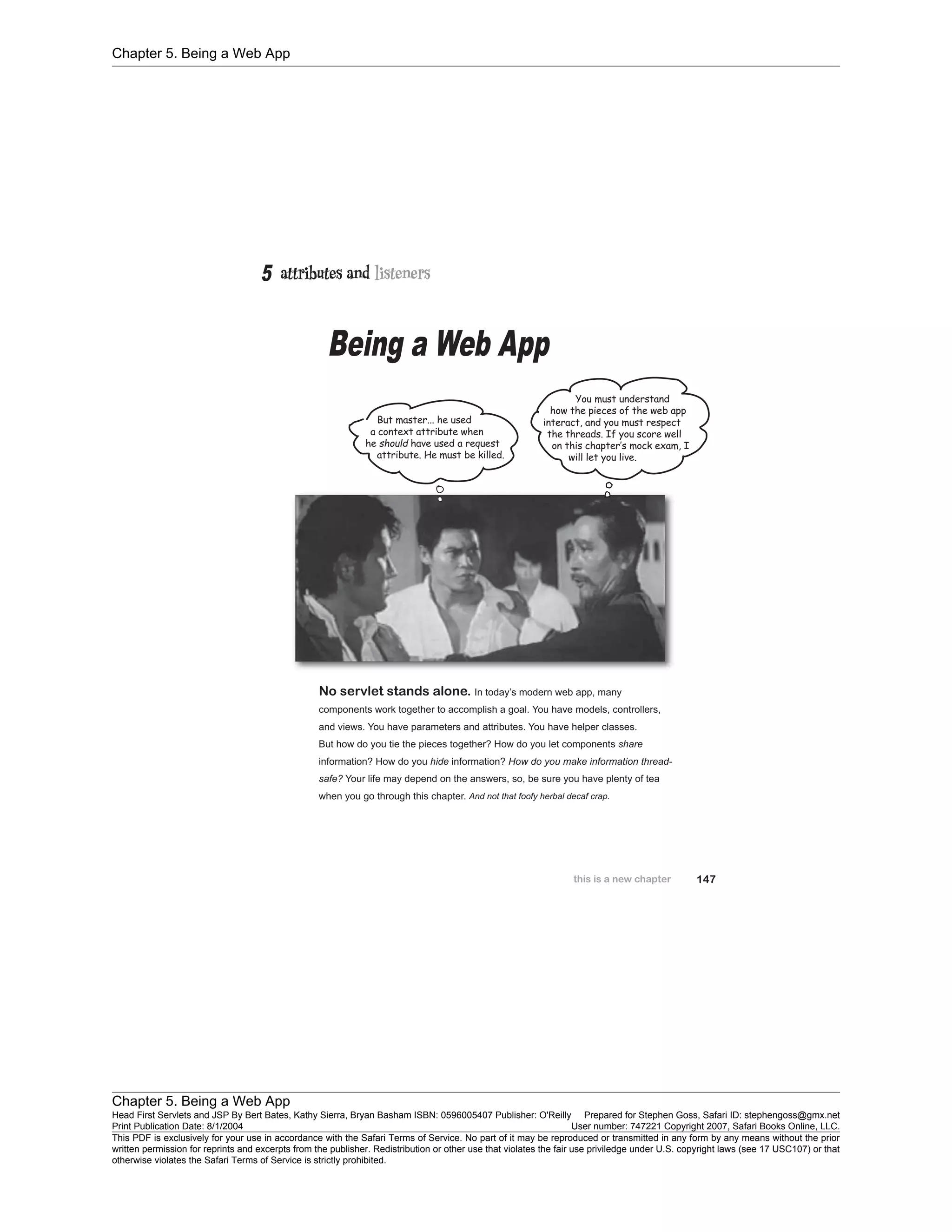 Chapter 5. Being a Web App
Chapter 5. Being a Web App
Head First Servlets and JSP By Bert Bates, Kathy Sierra, Bryan Basham ISBN: 0596005407 Publisher: O'Reilly Prepared for Stephen Goss, Safari ID: stephengoss@gmx.net
Print Publication Date: 8/1/2004 User number: 747221 Copyright 2007, Safari Books Online, LLC.
This PDF is exclusively for your use in accordance with the Safari Terms of Service. No part of it may be reproduced or transmitted in any form by any means without the prior
written permission for reprints and excerpts from the publisher. Redistribution or other use that violates the fair use priviledge under U.S. copyright laws (see 17 USC107) or that
otherwise violates the Safari Terms of Service is strictly prohibited.
 