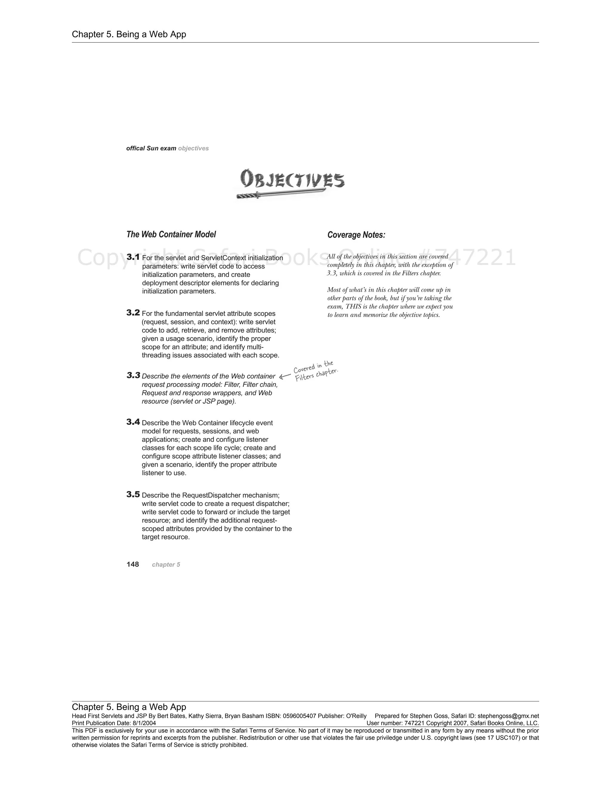 Chapter 5. Being a Web App
Chapter 5. Being a Web App
Head First Servlets and JSP By Bert Bates, Kathy Sierra, Bryan Basham ISBN: 0596005407 Publisher: O'Reilly Prepared for Stephen Goss, Safari ID: stephengoss@gmx.net
Print Publication Date: 8/1/2004 User number: 747221 Copyright 2007, Safari Books Online, LLC.
This PDF is exclusively for your use in accordance with the Safari Terms of Service. No part of it may be reproduced or transmitted in any form by any means without the prior
written permission for reprints and excerpts from the publisher. Redistribution or other use that violates the fair use priviledge under U.S. copyright laws (see 17 USC107) or that
otherwise violates the Safari Terms of Service is strictly prohibited.
Copyright Safari Books Online #747221
 