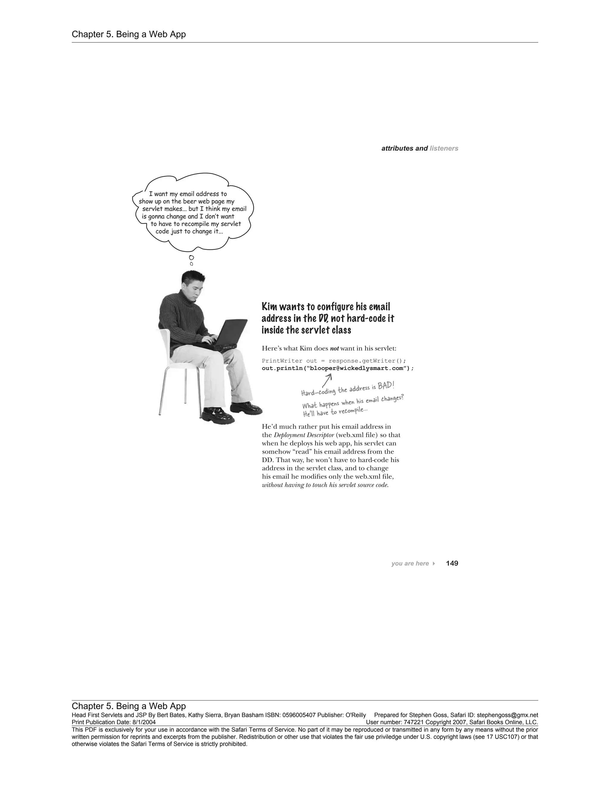 Chapter 5. Being a Web App
Chapter 5. Being a Web App
Head First Servlets and JSP By Bert Bates, Kathy Sierra, Bryan Basham ISBN: 0596005407 Publisher: O'Reilly Prepared for Stephen Goss, Safari ID: stephengoss@gmx.net
Print Publication Date: 8/1/2004 User number: 747221 Copyright 2007, Safari Books Online, LLC.
This PDF is exclusively for your use in accordance with the Safari Terms of Service. No part of it may be reproduced or transmitted in any form by any means without the prior
written permission for reprints and excerpts from the publisher. Redistribution or other use that violates the fair use priviledge under U.S. copyright laws (see 17 USC107) or that
otherwise violates the Safari Terms of Service is strictly prohibited.
 