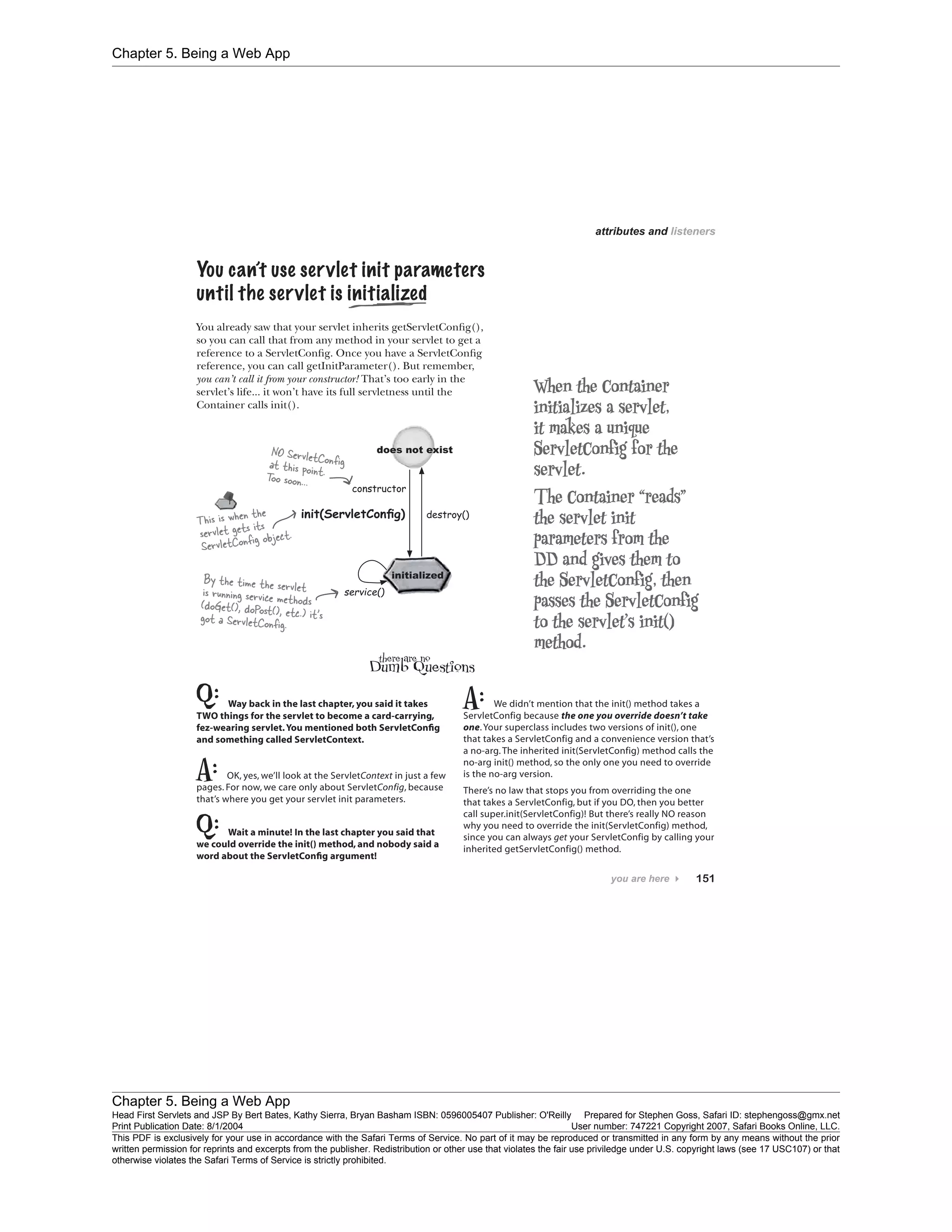 Chapter 5. Being a Web App
Chapter 5. Being a Web App
Head First Servlets and JSP By Bert Bates, Kathy Sierra, Bryan Basham ISBN: 0596005407 Publisher: O'Reilly Prepared for Stephen Goss, Safari ID: stephengoss@gmx.net
Print Publication Date: 8/1/2004 User number: 747221 Copyright 2007, Safari Books Online, LLC.
This PDF is exclusively for your use in accordance with the Safari Terms of Service. No part of it may be reproduced or transmitted in any form by any means without the prior
written permission for reprints and excerpts from the publisher. Redistribution or other use that violates the fair use priviledge under U.S. copyright laws (see 17 USC107) or that
otherwise violates the Safari Terms of Service is strictly prohibited.
 