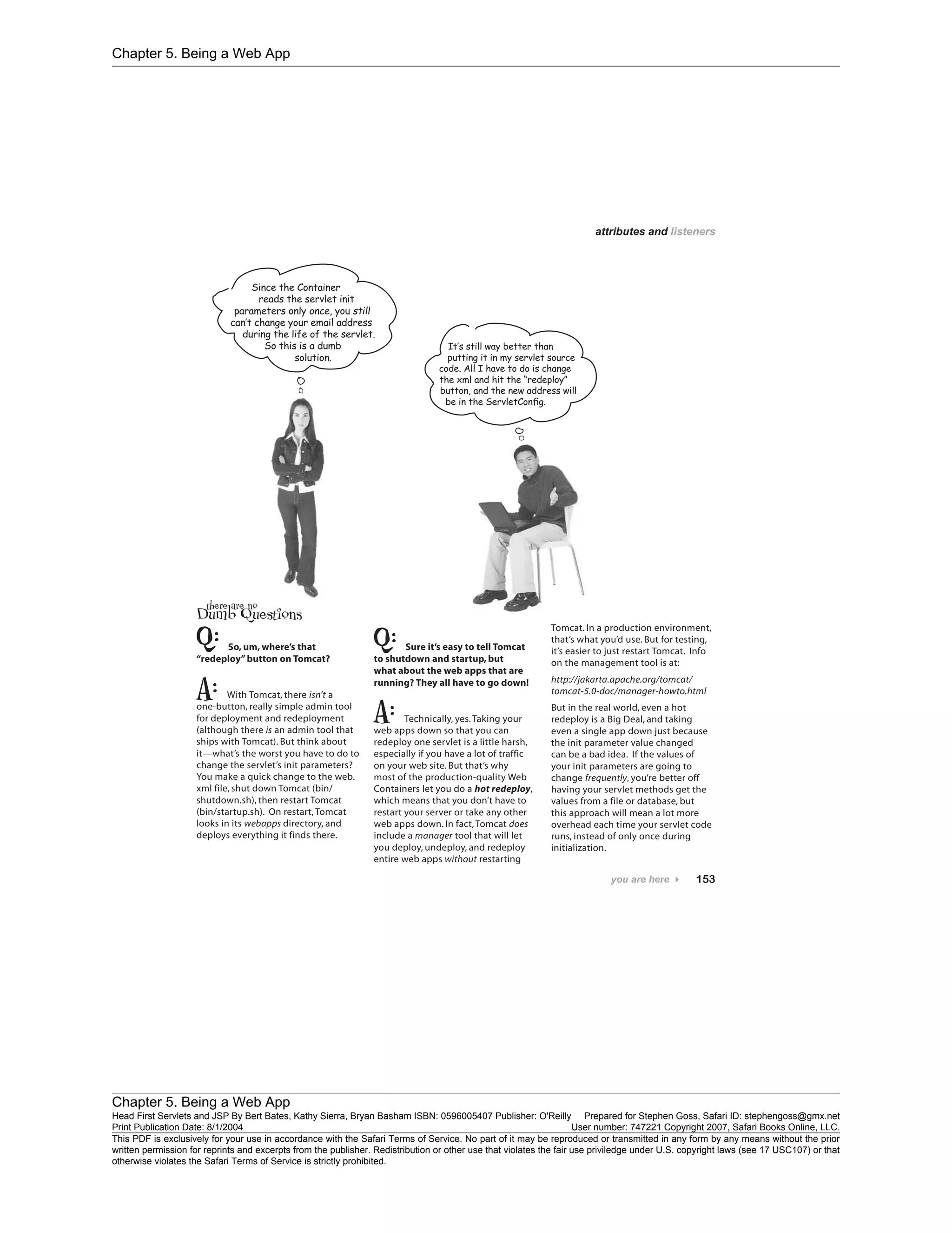 Chapter 5. Being a Web App
Chapter 5. Being a Web App
Head First Servlets and JSP By Bert Bates, Kathy Sierra, Bryan Basham ISBN: 0596005407 Publisher: O'Reilly Prepared for Stephen Goss, Safari ID: stephengoss@gmx.net
Print Publication Date: 8/1/2004 User number: 747221 Copyright 2007, Safari Books Online, LLC.
This PDF is exclusively for your use in accordance with the Safari Terms of Service. No part of it may be reproduced or transmitted in any form by any means without the prior
written permission for reprints and excerpts from the publisher. Redistribution or other use that violates the fair use priviledge under U.S. copyright laws (see 17 USC107) or that
otherwise violates the Safari Terms of Service is strictly prohibited.
 