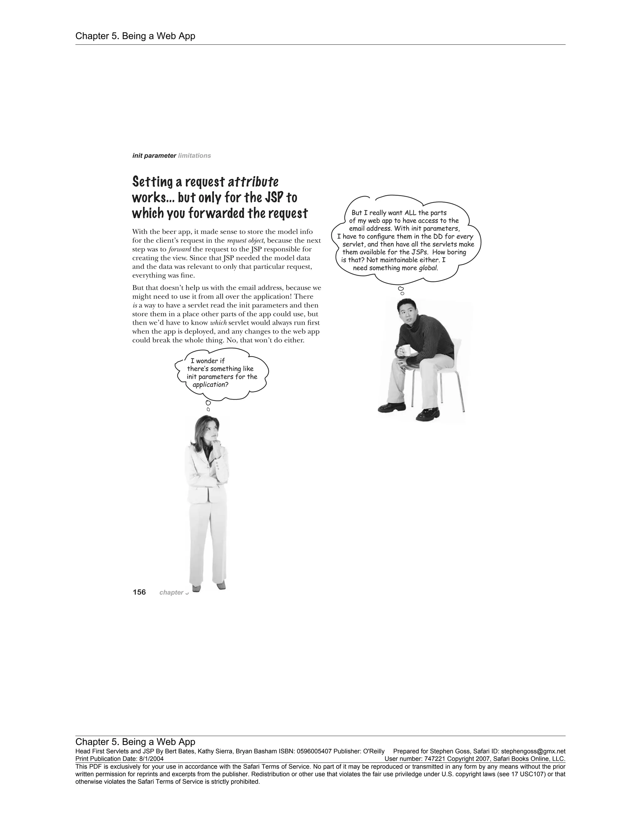 Chapter 5. Being a Web App
Chapter 5. Being a Web App
Head First Servlets and JSP By Bert Bates, Kathy Sierra, Bryan Basham ISBN: 0596005407 Publisher: O'Reilly Prepared for Stephen Goss, Safari ID: stephengoss@gmx.net
Print Publication Date: 8/1/2004 User number: 747221 Copyright 2007, Safari Books Online, LLC.
This PDF is exclusively for your use in accordance with the Safari Terms of Service. No part of it may be reproduced or transmitted in any form by any means without the prior
written permission for reprints and excerpts from the publisher. Redistribution or other use that violates the fair use priviledge under U.S. copyright laws (see 17 USC107) or that
otherwise violates the Safari Terms of Service is strictly prohibited.
 