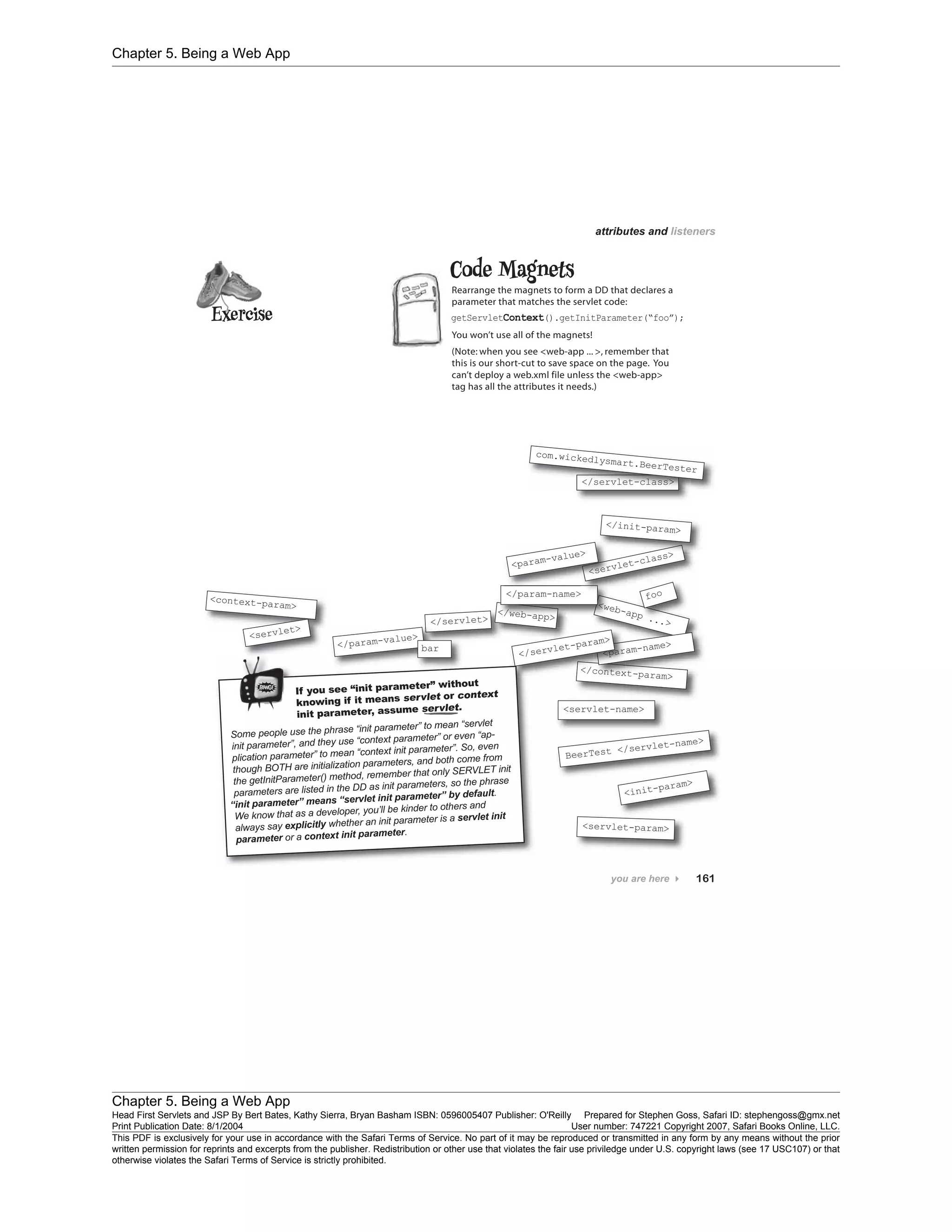 Chapter 5. Being a Web App
Chapter 5. Being a Web App
Head First Servlets and JSP By Bert Bates, Kathy Sierra, Bryan Basham ISBN: 0596005407 Publisher: O'Reilly Prepared for Stephen Goss, Safari ID: stephengoss@gmx.net
Print Publication Date: 8/1/2004 User number: 747221 Copyright 2007, Safari Books Online, LLC.
This PDF is exclusively for your use in accordance with the Safari Terms of Service. No part of it may be reproduced or transmitted in any form by any means without the prior
written permission for reprints and excerpts from the publisher. Redistribution or other use that violates the fair use priviledge under U.S. copyright laws (see 17 USC107) or that
otherwise violates the Safari Terms of Service is strictly prohibited.
 