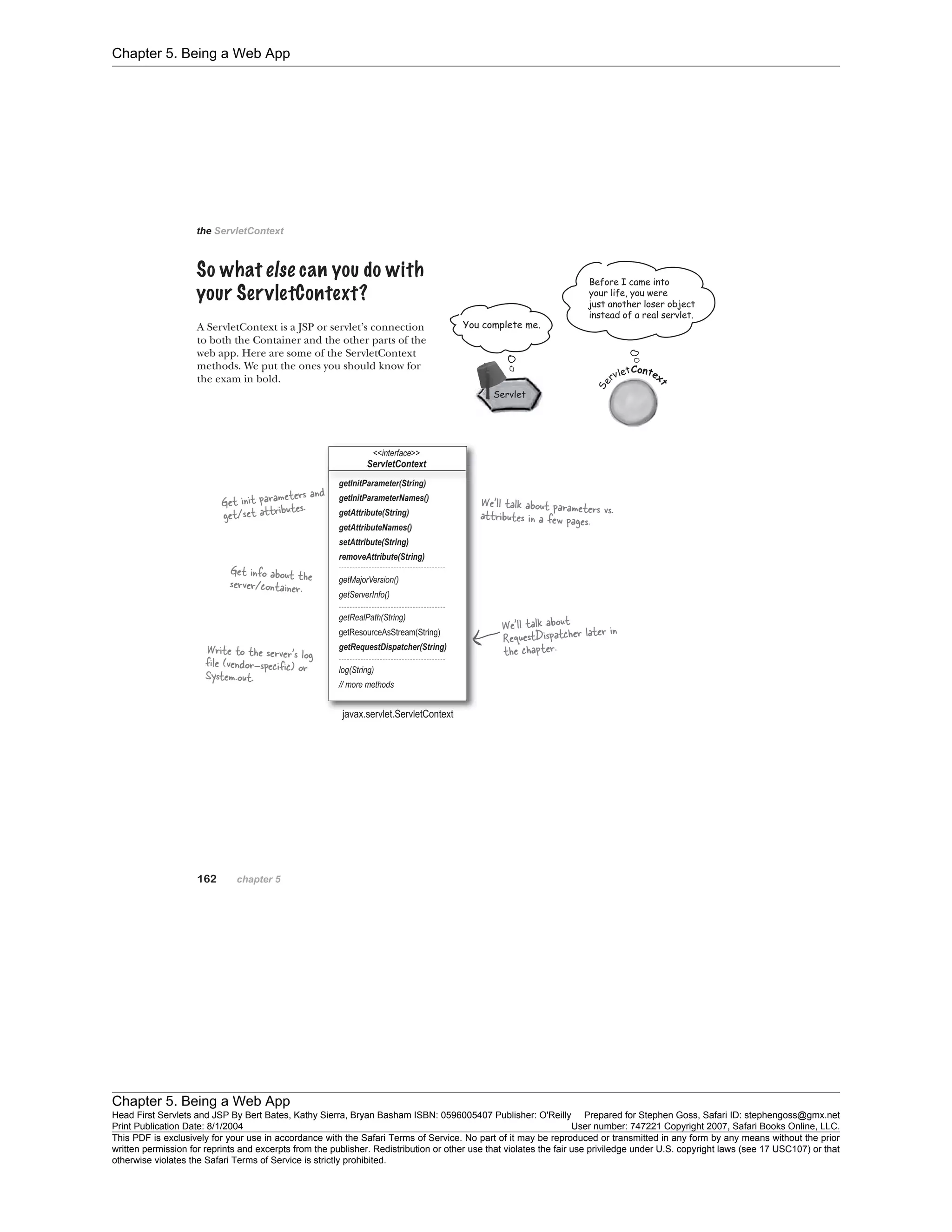 Chapter 5. Being a Web App
Chapter 5. Being a Web App
Head First Servlets and JSP By Bert Bates, Kathy Sierra, Bryan Basham ISBN: 0596005407 Publisher: O'Reilly Prepared for Stephen Goss, Safari ID: stephengoss@gmx.net
Print Publication Date: 8/1/2004 User number: 747221 Copyright 2007, Safari Books Online, LLC.
This PDF is exclusively for your use in accordance with the Safari Terms of Service. No part of it may be reproduced or transmitted in any form by any means without the prior
written permission for reprints and excerpts from the publisher. Redistribution or other use that violates the fair use priviledge under U.S. copyright laws (see 17 USC107) or that
otherwise violates the Safari Terms of Service is strictly prohibited.
 