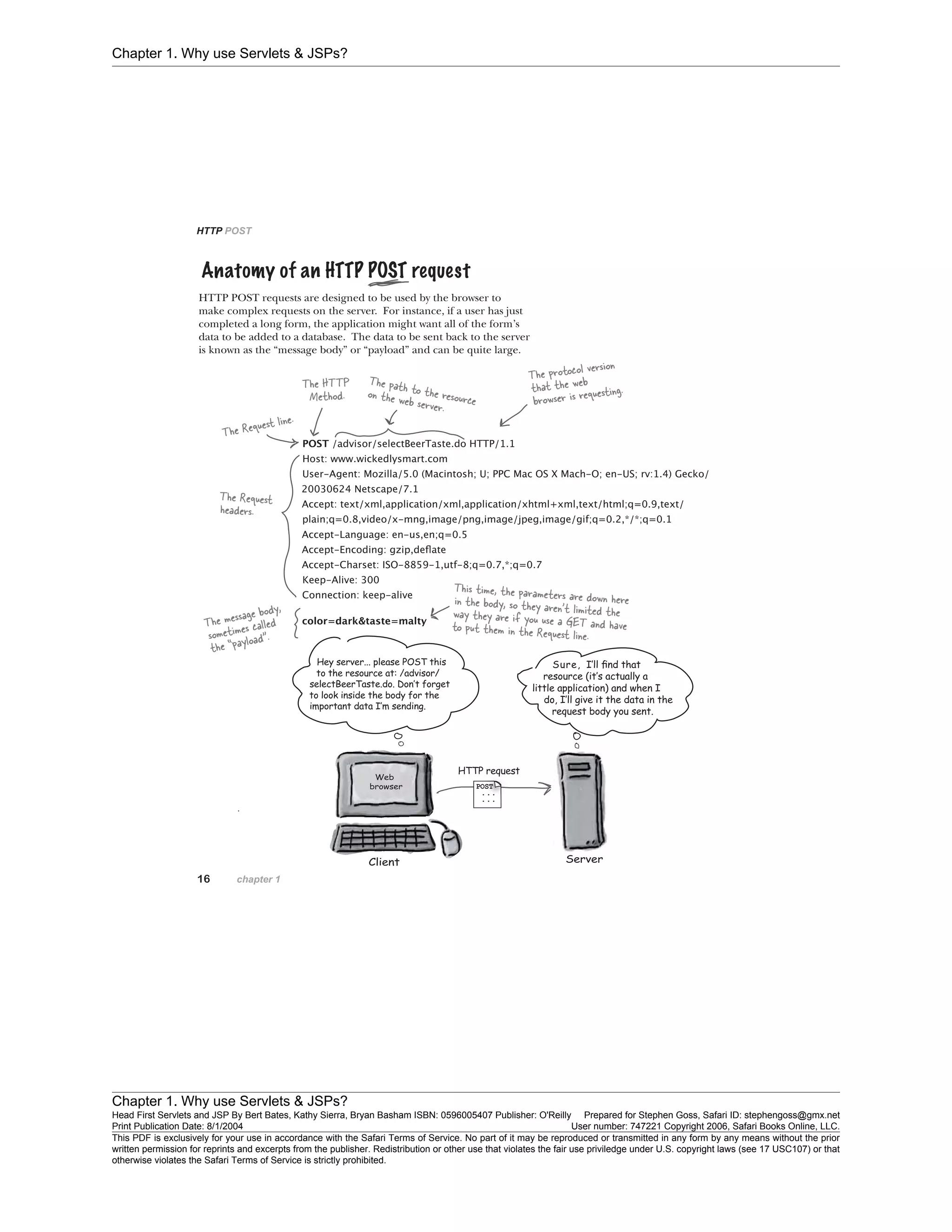 Chapter 1. Why use Servlets & JSPs?
Chapter 1. Why use Servlets & JSPs?
Head First Servlets and JSP By Bert Bates, Kathy Sierra, Bryan Basham ISBN: 0596005407 Publisher: O'Reilly Prepared for Stephen Goss, Safari ID: stephengoss@gmx.net
Print Publication Date: 8/1/2004 User number: 747221 Copyright 2006, Safari Books Online, LLC.
This PDF is exclusively for your use in accordance with the Safari Terms of Service. No part of it may be reproduced or transmitted in any form by any means without the prior
written permission for reprints and excerpts from the publisher. Redistribution or other use that violates the fair use priviledge under U.S. copyright laws (see 17 USC107) or that
otherwise violates the Safari Terms of Service is strictly prohibited.
 