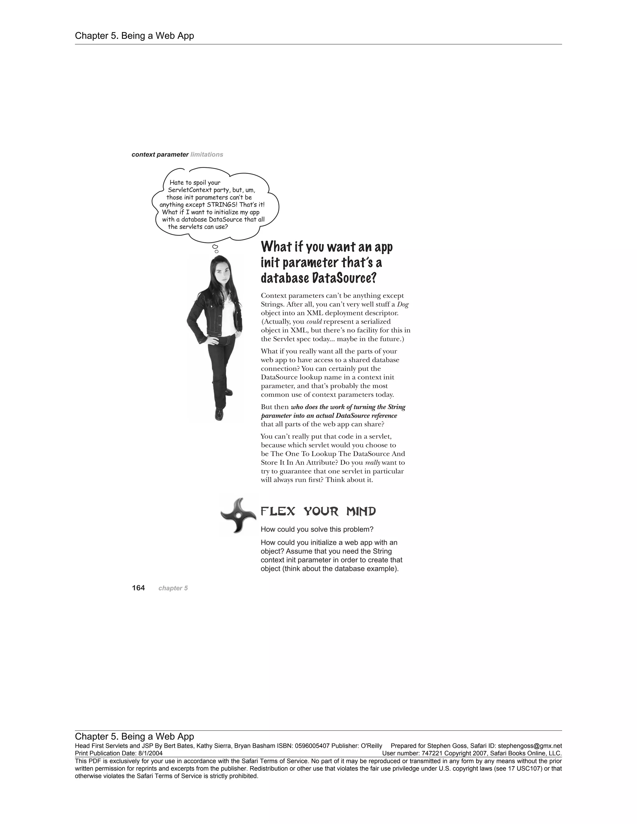 Chapter 5. Being a Web App
Chapter 5. Being a Web App
Head First Servlets and JSP By Bert Bates, Kathy Sierra, Bryan Basham ISBN: 0596005407 Publisher: O'Reilly Prepared for Stephen Goss, Safari ID: stephengoss@gmx.net
Print Publication Date: 8/1/2004 User number: 747221 Copyright 2007, Safari Books Online, LLC.
This PDF is exclusively for your use in accordance with the Safari Terms of Service. No part of it may be reproduced or transmitted in any form by any means without the prior
written permission for reprints and excerpts from the publisher. Redistribution or other use that violates the fair use priviledge under U.S. copyright laws (see 17 USC107) or that
otherwise violates the Safari Terms of Service is strictly prohibited.
 