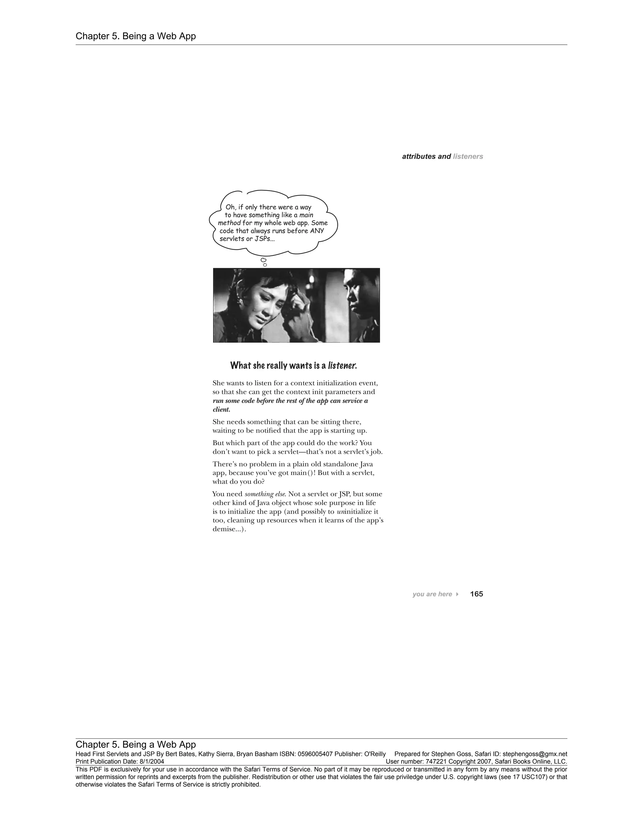 Chapter 5. Being a Web App
Chapter 5. Being a Web App
Head First Servlets and JSP By Bert Bates, Kathy Sierra, Bryan Basham ISBN: 0596005407 Publisher: O'Reilly Prepared for Stephen Goss, Safari ID: stephengoss@gmx.net
Print Publication Date: 8/1/2004 User number: 747221 Copyright 2007, Safari Books Online, LLC.
This PDF is exclusively for your use in accordance with the Safari Terms of Service. No part of it may be reproduced or transmitted in any form by any means without the prior
written permission for reprints and excerpts from the publisher. Redistribution or other use that violates the fair use priviledge under U.S. copyright laws (see 17 USC107) or that
otherwise violates the Safari Terms of Service is strictly prohibited.
 