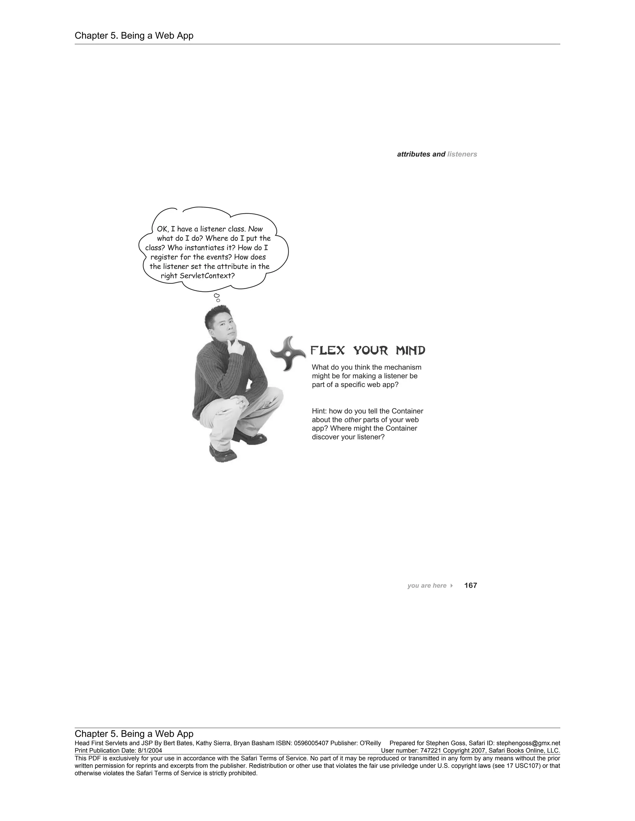 Chapter 5. Being a Web App
Chapter 5. Being a Web App
Head First Servlets and JSP By Bert Bates, Kathy Sierra, Bryan Basham ISBN: 0596005407 Publisher: O'Reilly Prepared for Stephen Goss, Safari ID: stephengoss@gmx.net
Print Publication Date: 8/1/2004 User number: 747221 Copyright 2007, Safari Books Online, LLC.
This PDF is exclusively for your use in accordance with the Safari Terms of Service. No part of it may be reproduced or transmitted in any form by any means without the prior
written permission for reprints and excerpts from the publisher. Redistribution or other use that violates the fair use priviledge under U.S. copyright laws (see 17 USC107) or that
otherwise violates the Safari Terms of Service is strictly prohibited.
 