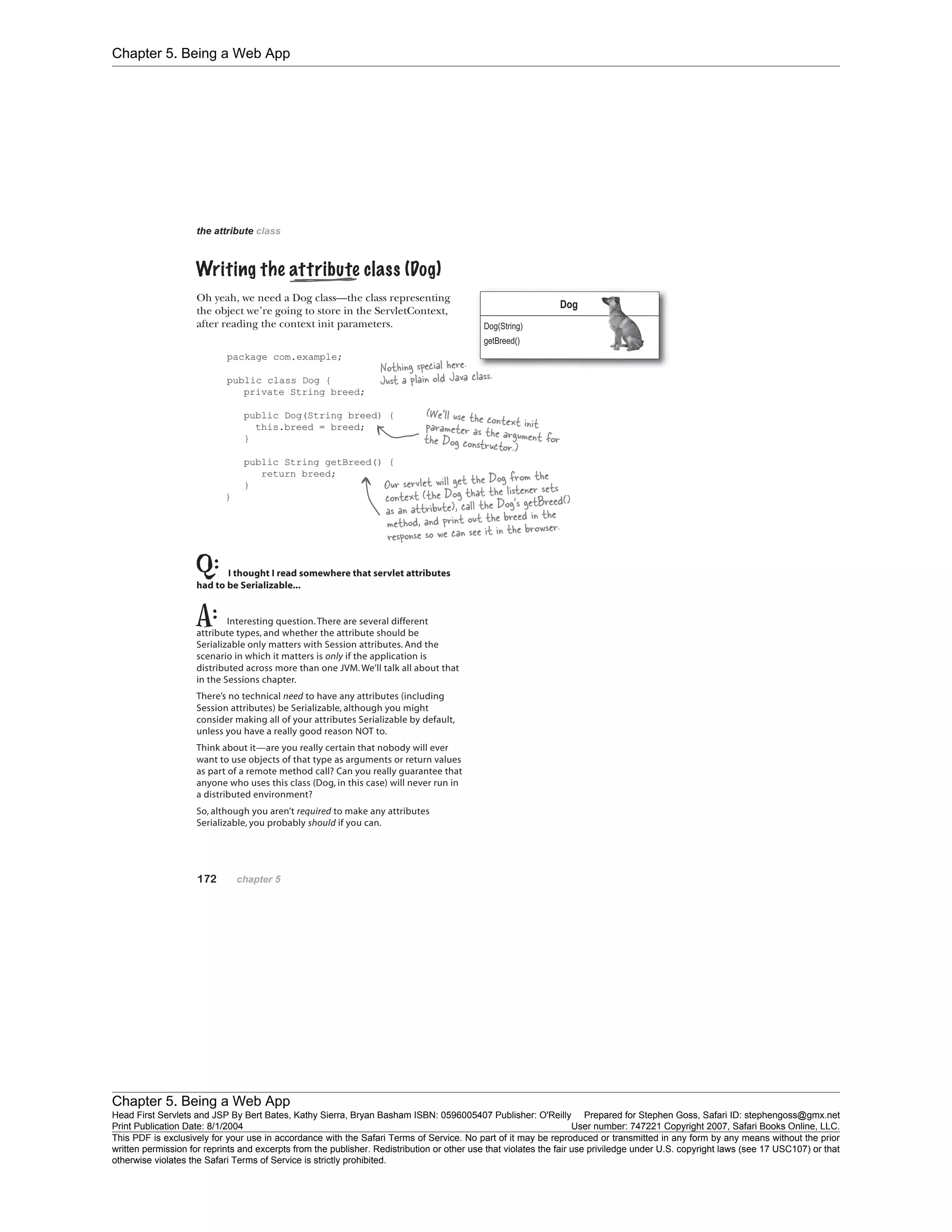 Chapter 5. Being a Web App
Chapter 5. Being a Web App
Head First Servlets and JSP By Bert Bates, Kathy Sierra, Bryan Basham ISBN: 0596005407 Publisher: O'Reilly Prepared for Stephen Goss, Safari ID: stephengoss@gmx.net
Print Publication Date: 8/1/2004 User number: 747221 Copyright 2007, Safari Books Online, LLC.
This PDF is exclusively for your use in accordance with the Safari Terms of Service. No part of it may be reproduced or transmitted in any form by any means without the prior
written permission for reprints and excerpts from the publisher. Redistribution or other use that violates the fair use priviledge under U.S. copyright laws (see 17 USC107) or that
otherwise violates the Safari Terms of Service is strictly prohibited.
 