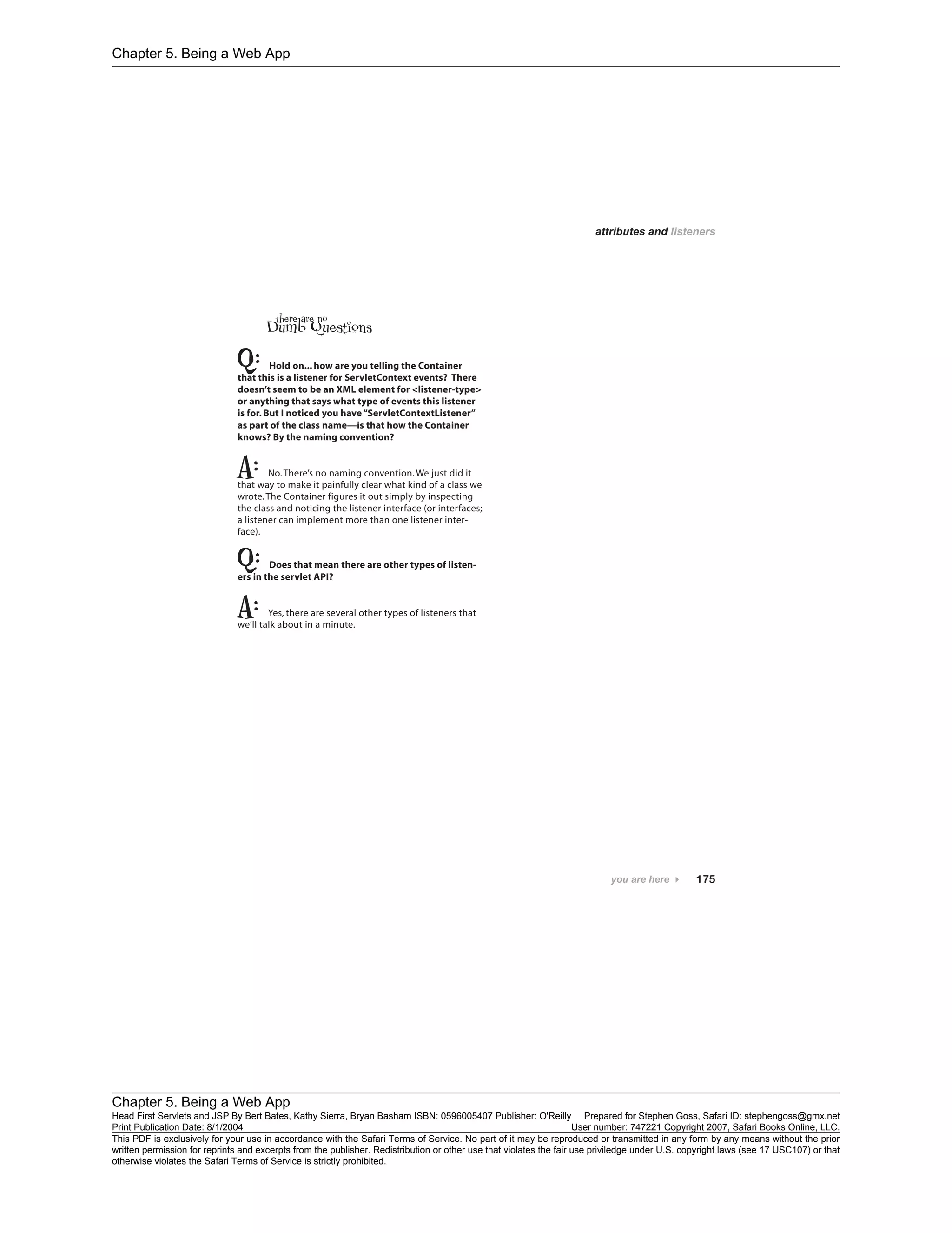 Chapter 5. Being a Web App
Chapter 5. Being a Web App
Head First Servlets and JSP By Bert Bates, Kathy Sierra, Bryan Basham ISBN: 0596005407 Publisher: O'Reilly Prepared for Stephen Goss, Safari ID: stephengoss@gmx.net
Print Publication Date: 8/1/2004 User number: 747221 Copyright 2007, Safari Books Online, LLC.
This PDF is exclusively for your use in accordance with the Safari Terms of Service. No part of it may be reproduced or transmitted in any form by any means without the prior
written permission for reprints and excerpts from the publisher. Redistribution or other use that violates the fair use priviledge under U.S. copyright laws (see 17 USC107) or that
otherwise violates the Safari Terms of Service is strictly prohibited.
 
