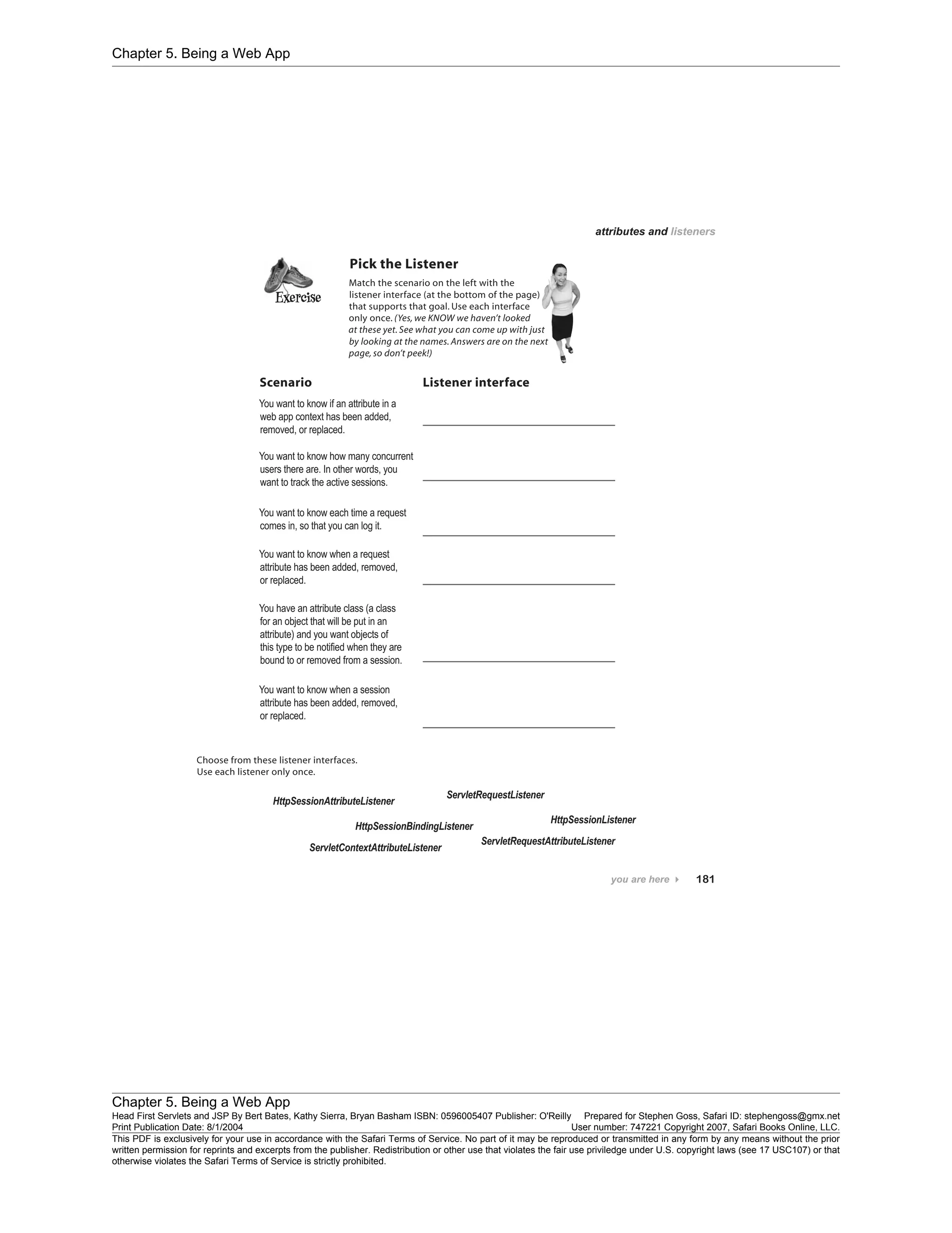 Chapter 5. Being a Web App
Chapter 5. Being a Web App
Head First Servlets and JSP By Bert Bates, Kathy Sierra, Bryan Basham ISBN: 0596005407 Publisher: O'Reilly Prepared for Stephen Goss, Safari ID: stephengoss@gmx.net
Print Publication Date: 8/1/2004 User number: 747221 Copyright 2007, Safari Books Online, LLC.
This PDF is exclusively for your use in accordance with the Safari Terms of Service. No part of it may be reproduced or transmitted in any form by any means without the prior
written permission for reprints and excerpts from the publisher. Redistribution or other use that violates the fair use priviledge under U.S. copyright laws (see 17 USC107) or that
otherwise violates the Safari Terms of Service is strictly prohibited.
 