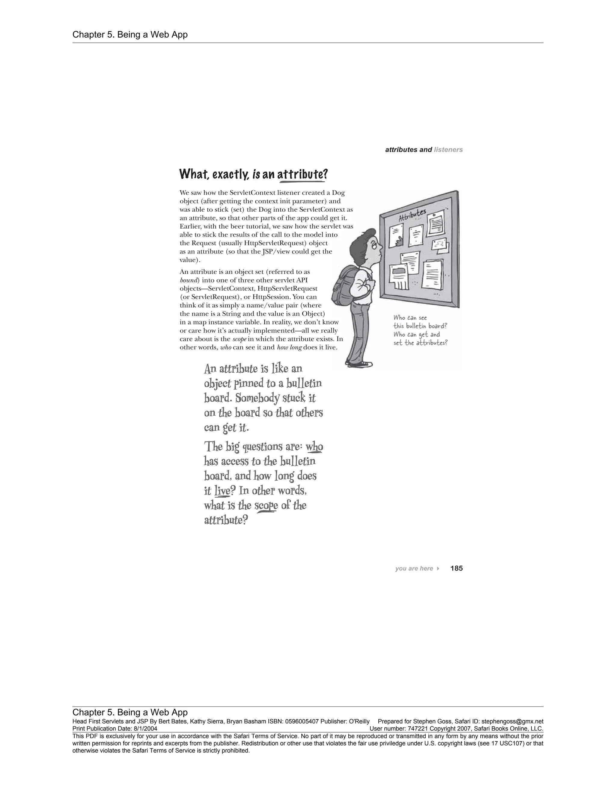 Chapter 5. Being a Web App
Chapter 5. Being a Web App
Head First Servlets and JSP By Bert Bates, Kathy Sierra, Bryan Basham ISBN: 0596005407 Publisher: O'Reilly Prepared for Stephen Goss, Safari ID: stephengoss@gmx.net
Print Publication Date: 8/1/2004 User number: 747221 Copyright 2007, Safari Books Online, LLC.
This PDF is exclusively for your use in accordance with the Safari Terms of Service. No part of it may be reproduced or transmitted in any form by any means without the prior
written permission for reprints and excerpts from the publisher. Redistribution or other use that violates the fair use priviledge under U.S. copyright laws (see 17 USC107) or that
otherwise violates the Safari Terms of Service is strictly prohibited.
 