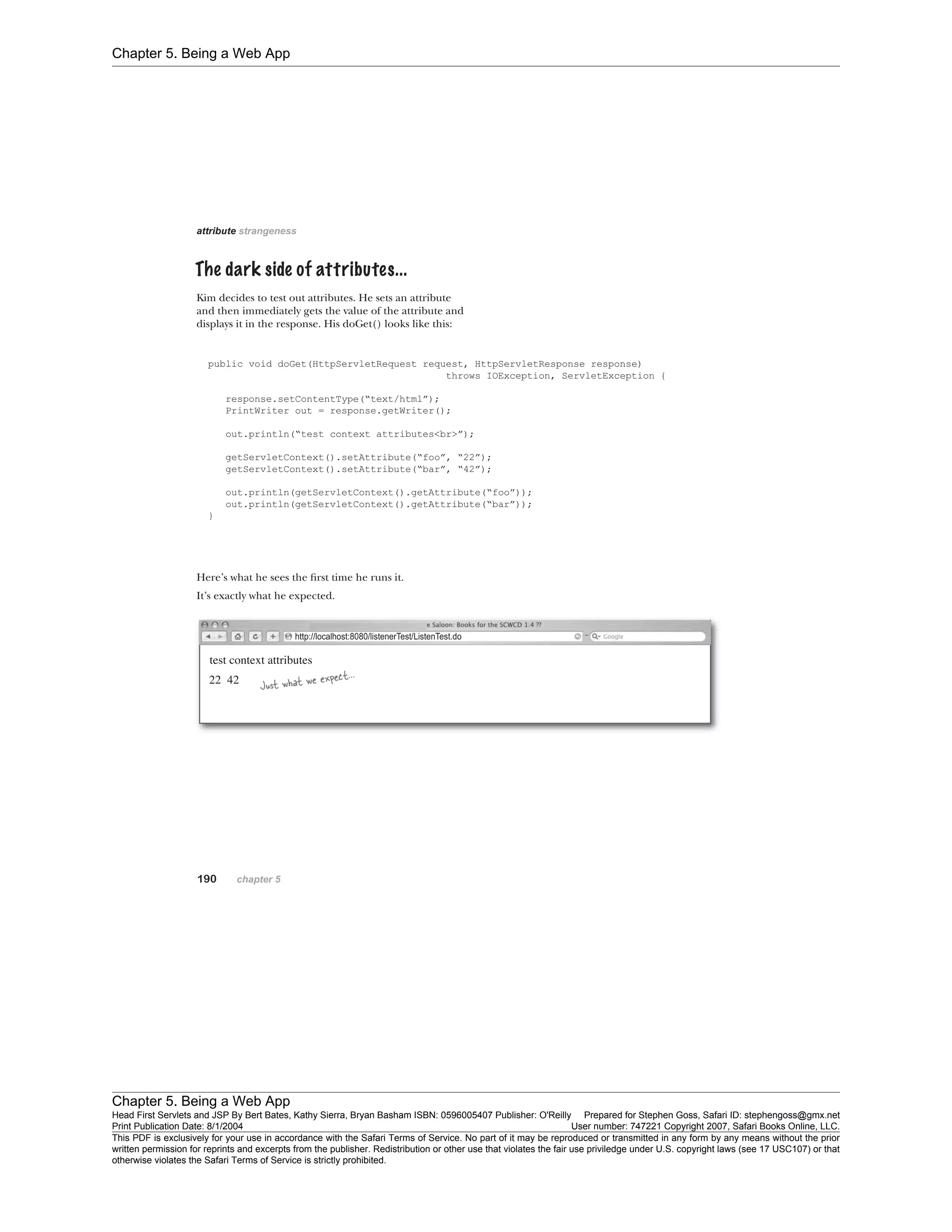 Chapter 5. Being a Web App
Chapter 5. Being a Web App
Head First Servlets and JSP By Bert Bates, Kathy Sierra, Bryan Basham ISBN: 0596005407 Publisher: O'Reilly Prepared for Stephen Goss, Safari ID: stephengoss@gmx.net
Print Publication Date: 8/1/2004 User number: 747221 Copyright 2007, Safari Books Online, LLC.
This PDF is exclusively for your use in accordance with the Safari Terms of Service. No part of it may be reproduced or transmitted in any form by any means without the prior
written permission for reprints and excerpts from the publisher. Redistribution or other use that violates the fair use priviledge under U.S. copyright laws (see 17 USC107) or that
otherwise violates the Safari Terms of Service is strictly prohibited.
 